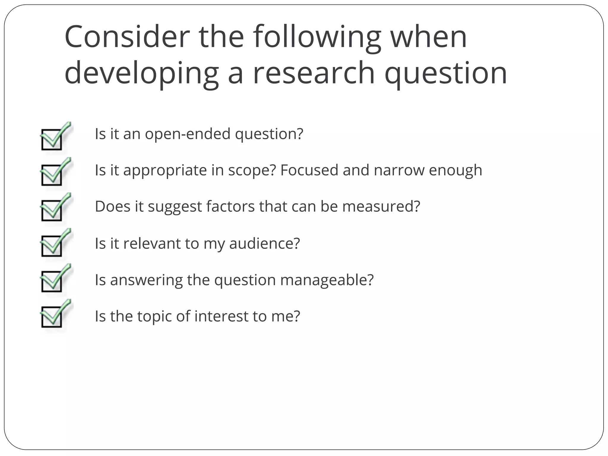 Consider the following when
developing a research question
Is it an open-ended question?
Is it appropriate in scope? Focused and narrow enough
Does it suggest factors that can be measured?
Is it relevant to my audience?
Is answering the question manageable?
Is the topic of interest to me?
 