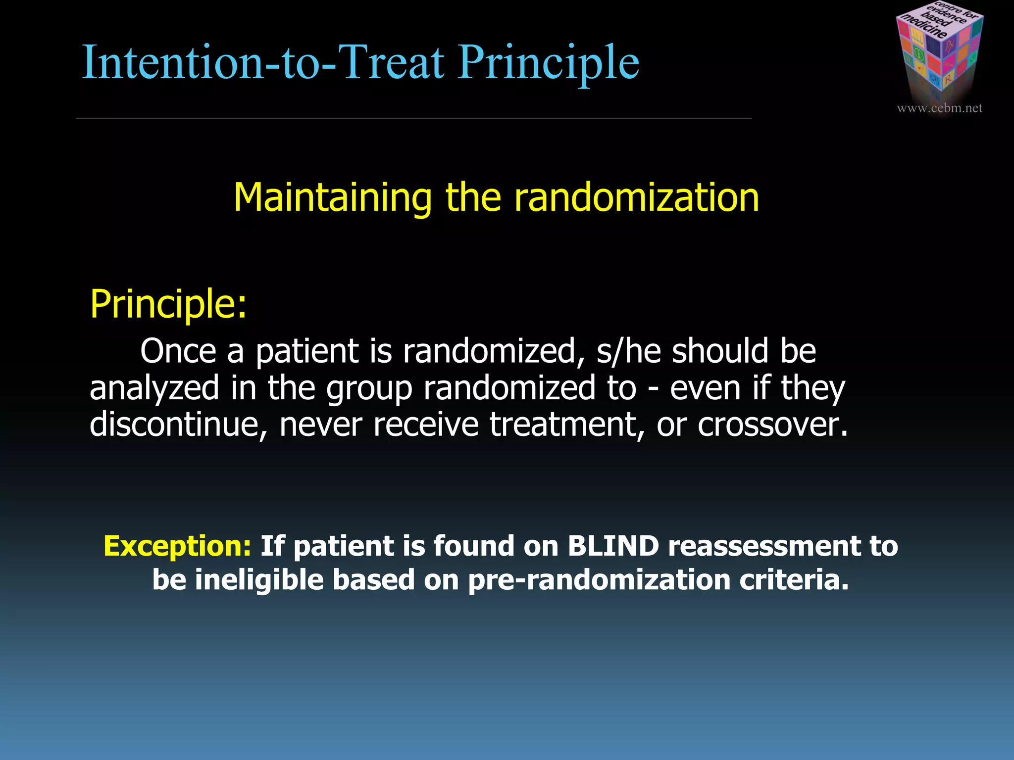 www.cebm.net
Intention-to-Treat Principle
Maintaining the randomization
Principle:
Once a patient is randomized, s/he should be
analyzed in the group randomized to - even if they
discontinue, never receive treatment, or crossover.
Exception: If patient is found on BLIND reassessment to
be ineligible based on pre-randomization criteria.
 