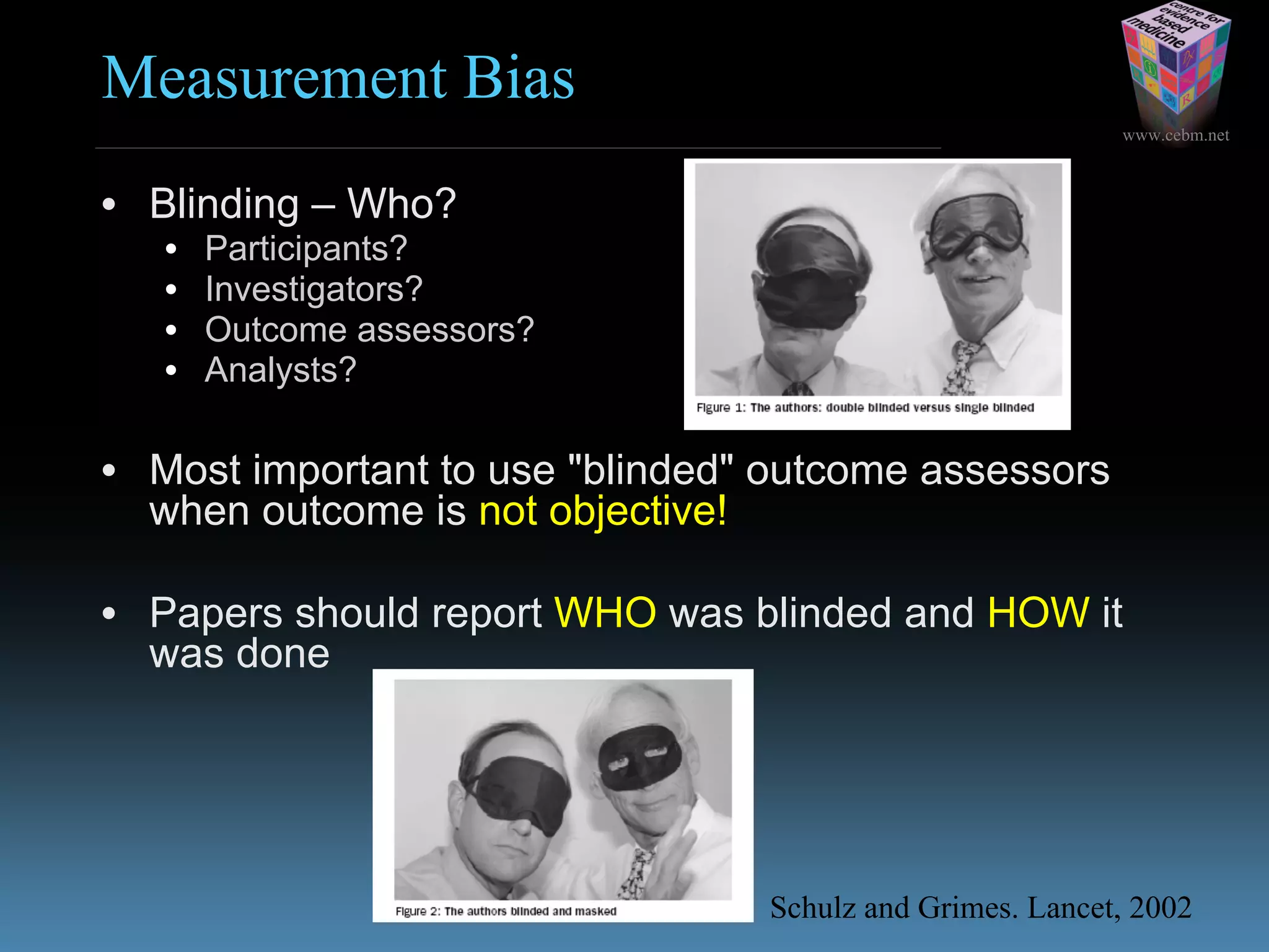 www.cebm.net
Measurement Bias
• Blinding – Who?
• Participants?
• Investigators?
• Outcome assessors?
• Analysts?
• Most important to use "blinded" outcome assessors
when outcome is not objective!
• Papers should report WHO was blinded and HOW it
was done
Schulz and Grimes. Lancet, 2002
 