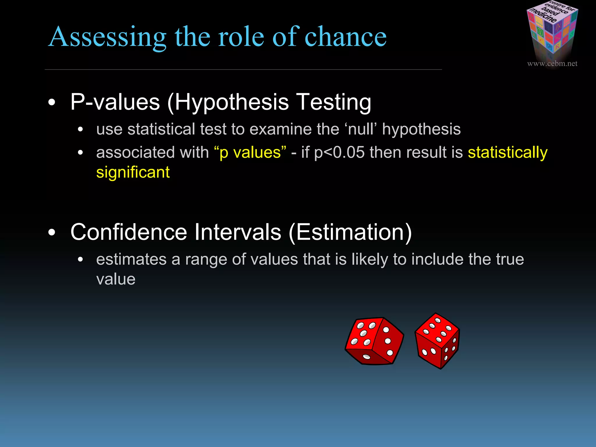 www.cebm.net
Assessing the role of chance
• P-values (Hypothesis Testing)
• use statistical test to examine the ‘null’ hypothesis
• associated with “p values” - if p<0.05 then result is statistically
significant
• Confidence Intervals (Estimation)
• estimates a range of values that is likely to include the true
value
 