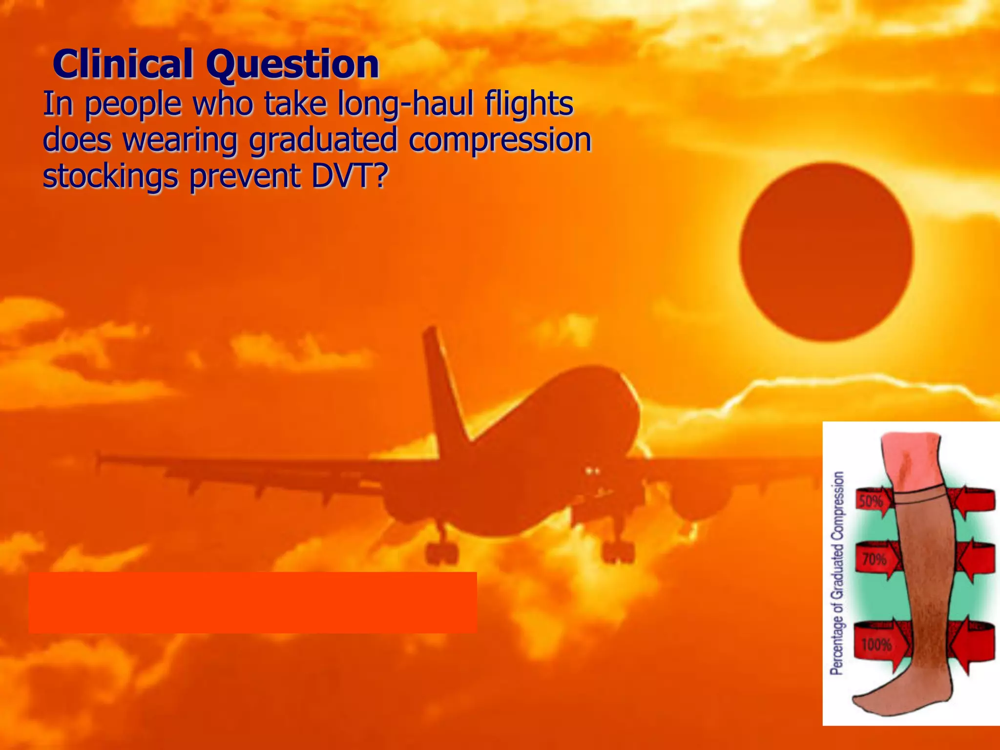 Clinical Question
In people who take long-haul flights
does wearing graduated compression
stockings prevent DVT?
Page 71 and 95 in your books
 