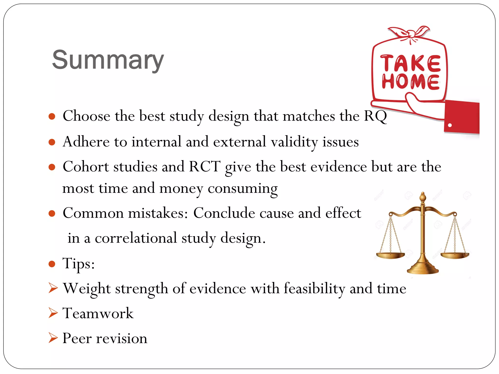 Summary
● Choose the best study design that matches the RQ
● Adhere to internal and external validity issues
● Cohort studies and RCT give the best evidence but are the
most time and money consuming
● Common mistakes: Conclude cause and effect
in a correlational study design.
● Tips:
Ø Weight strength of evidence with feasibility and time
Ø Teamwork
Ø Peer revision
 