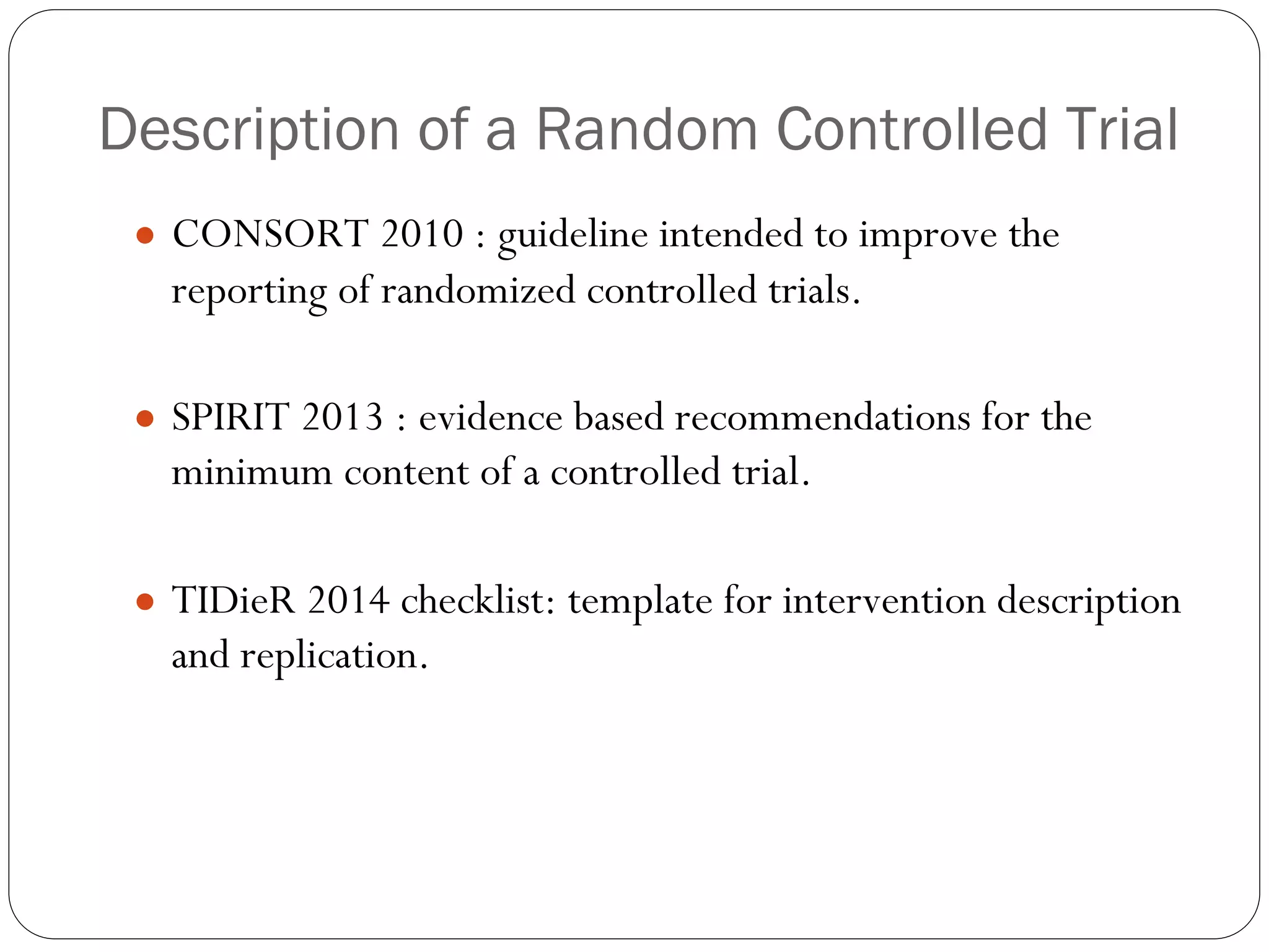 Description of a Random Controlled Trial
● CONSORT 2010 : guideline intended to improve the
reporting of randomized controlled trials.
● SPIRIT 2013 : evidence based recommendations for the
minimum content of a controlled trial.
● TIDieR 2014 checklist: template for intervention description
and replication.
 