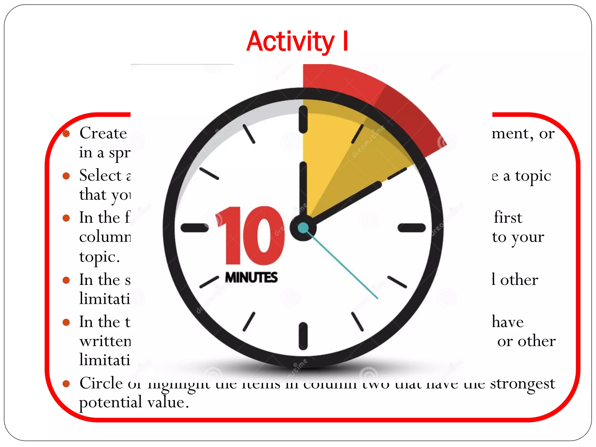 Activity I
Narrowing down your topic
● Create three columns on a piece of paper, in a word document, or
in a spreadsheet.
● Select a broad topic for an upcoming assignment or choose a topic
that you are interested in.
● In the first column write down the items contained in the first
column below. Add any other items that may be relevant to your
topic.
● In the second column write down potential sub-topics and other
limitations.
● In the third column write the potential value of what you have
written in the second column. What would that sub-topic or other
limitation allow you to prove or demonstrate?
● Circle or highlight the items in column two that have the strongest
potential value.
 