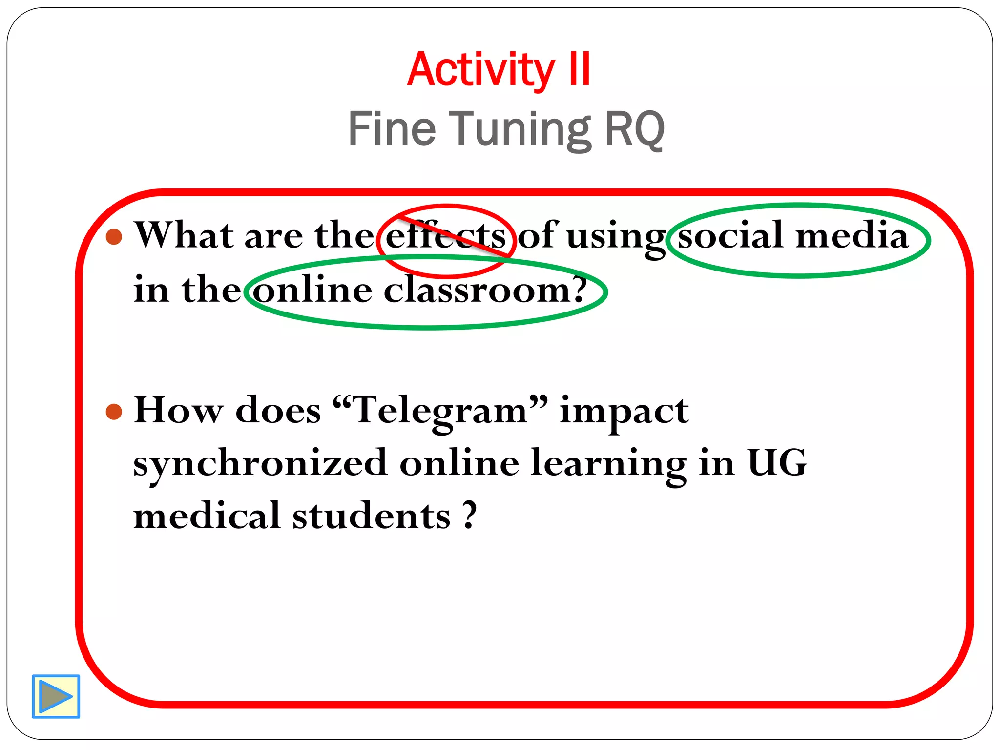 Activity II
Fine Tuning RQ
● What are the effects of using social media
in the online classroom?
● How does “Telegram” impact
synchronized online learning in UG
medical students ?
 