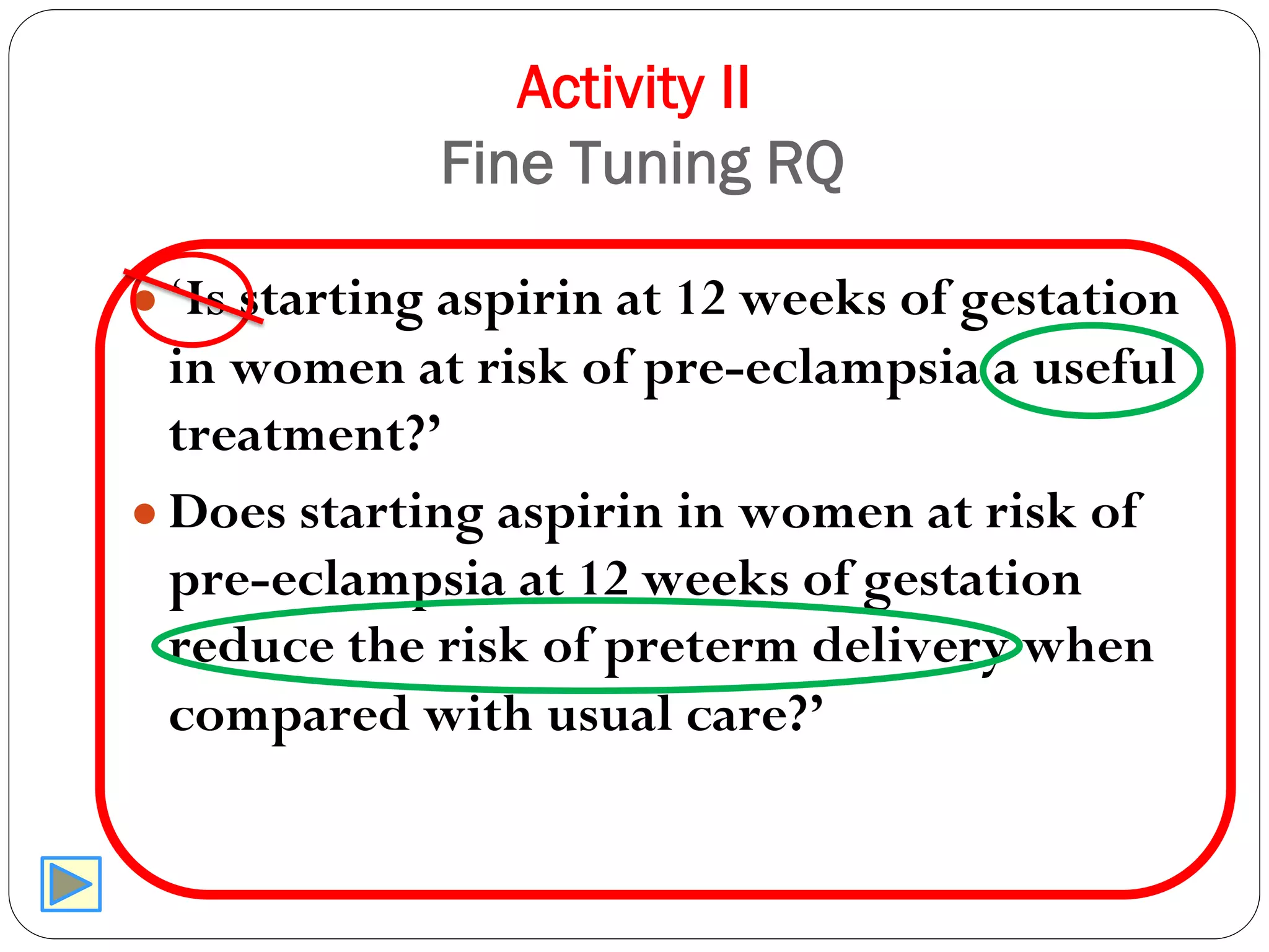 Activity II
Fine Tuning RQ
● ‘Is starting aspirin at 12 weeks of gestation
in women at risk of pre-eclampsia a useful
treatment?’
● Does starting aspirin in women at risk of
pre-eclampsia at 12 weeks of gestation
reduce the risk of preterm delivery when
compared with usual care?’
 