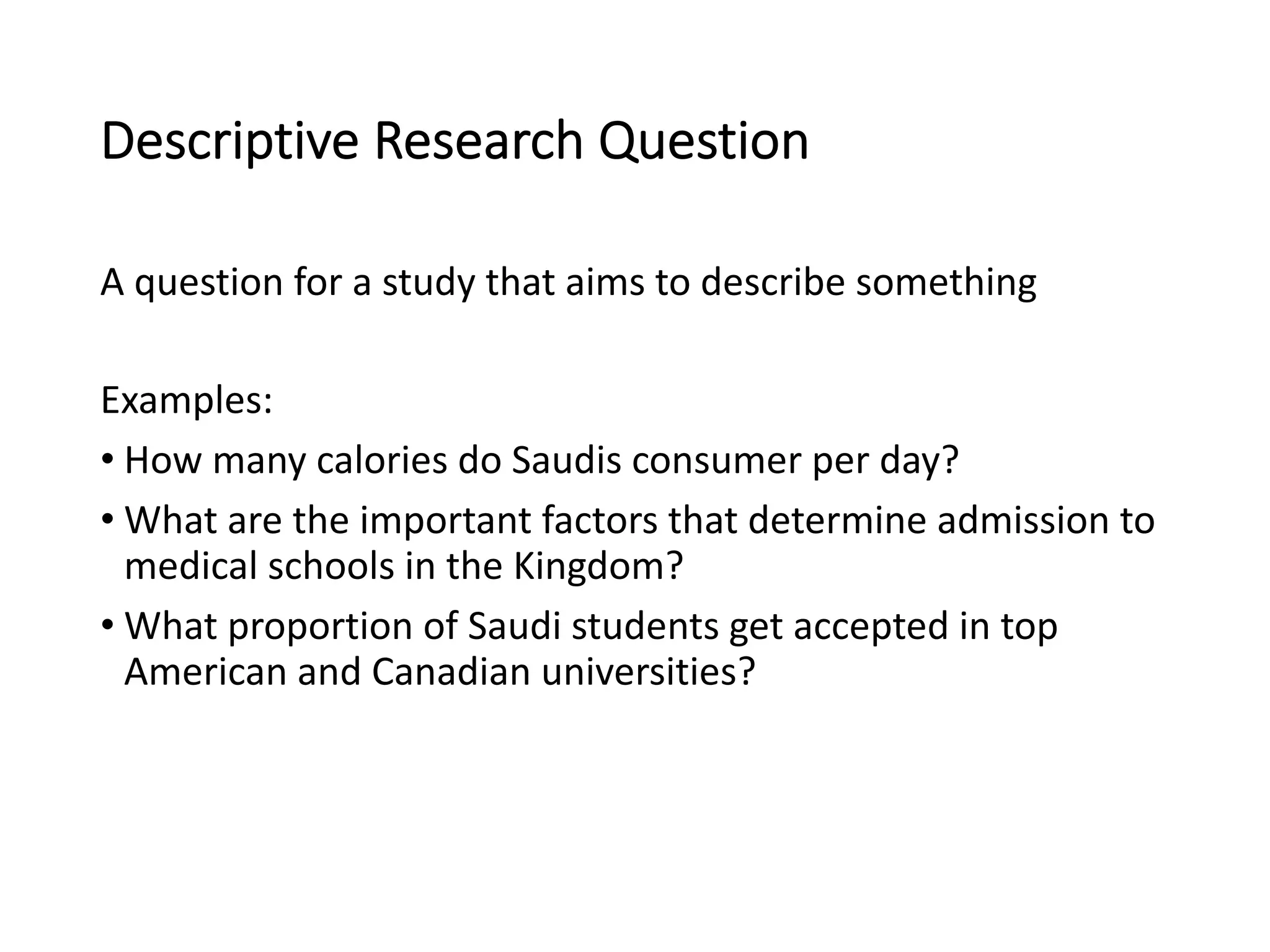 Descriptive Research Question
A question for a study that aims to describe something
Examples:
• How many calories do Saudis consumer per day?
• What are the important factors that determine admission to
medical schools in the Kingdom?
• What proportion of Saudi students get accepted in top
American and Canadian universities?
 