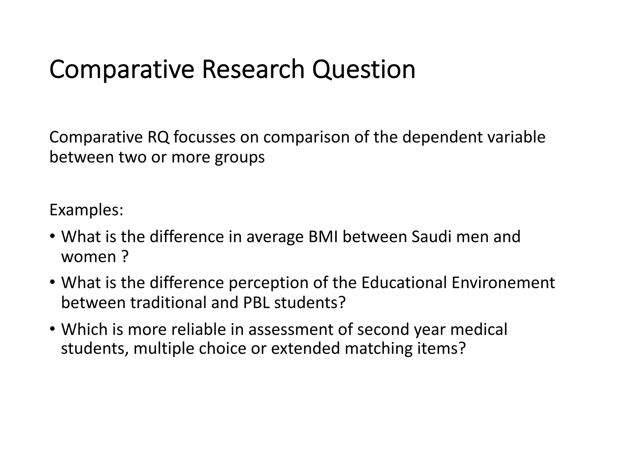 Comparative Research Question
Comparative RQ focusses on comparison of the dependent variable
between two or more groups
Examples:
• What is the difference in average BMI between Saudi men and
women ?
• What is the difference perception of the Educational Environement
between traditional and PBL students?
• Which is more reliable in assessment of second year medical
students, multiple choice or extended matching items?
 