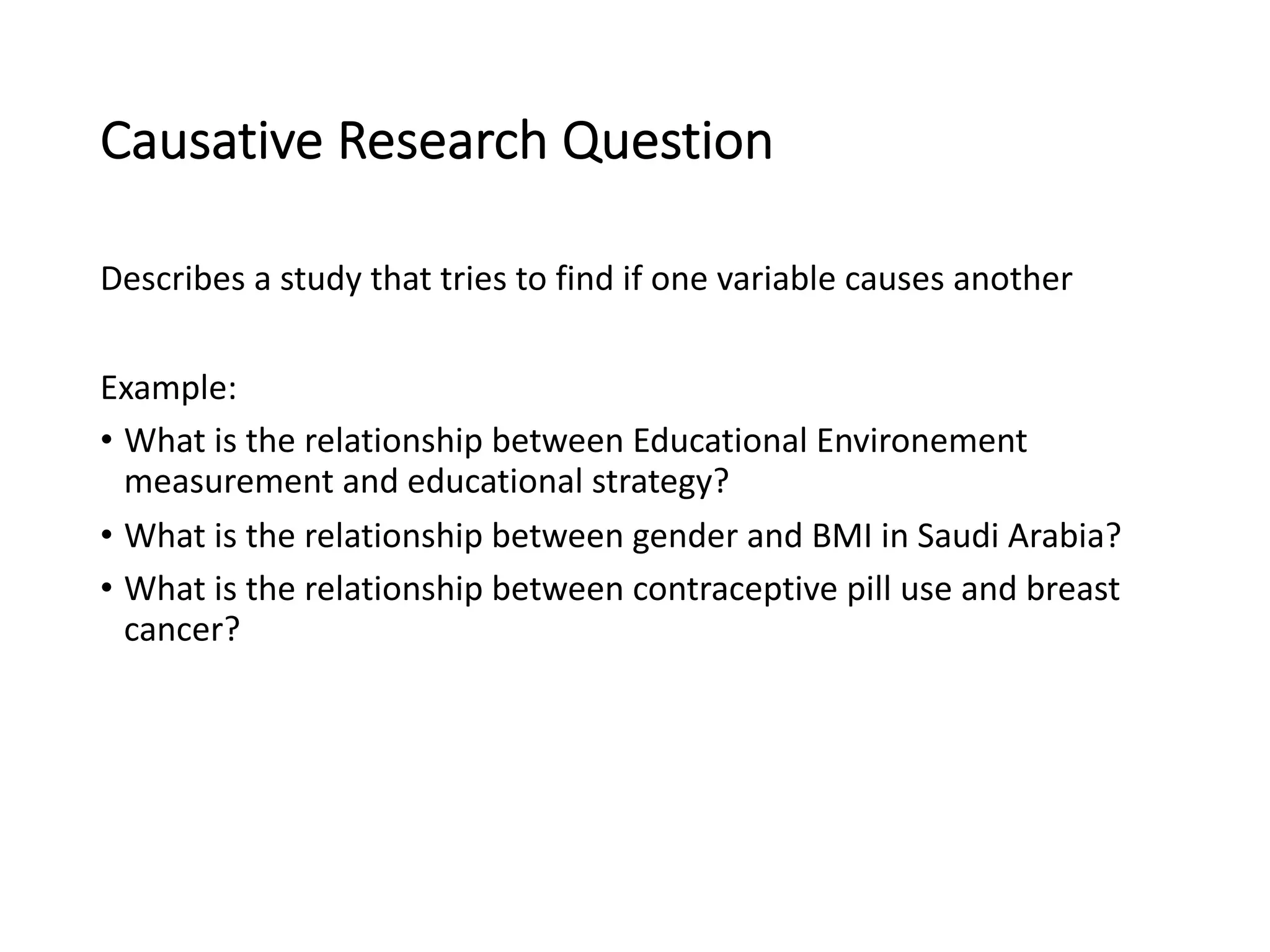 Causative Research Question
Describes a study that tries to find if one variable causes another
Example:
• What is the relationship between Educational Environement
measurement and educational strategy?
• What is the relationship between gender and BMI in Saudi Arabia?
• What is the relationship between contraceptive pill use and breast
cancer?
 