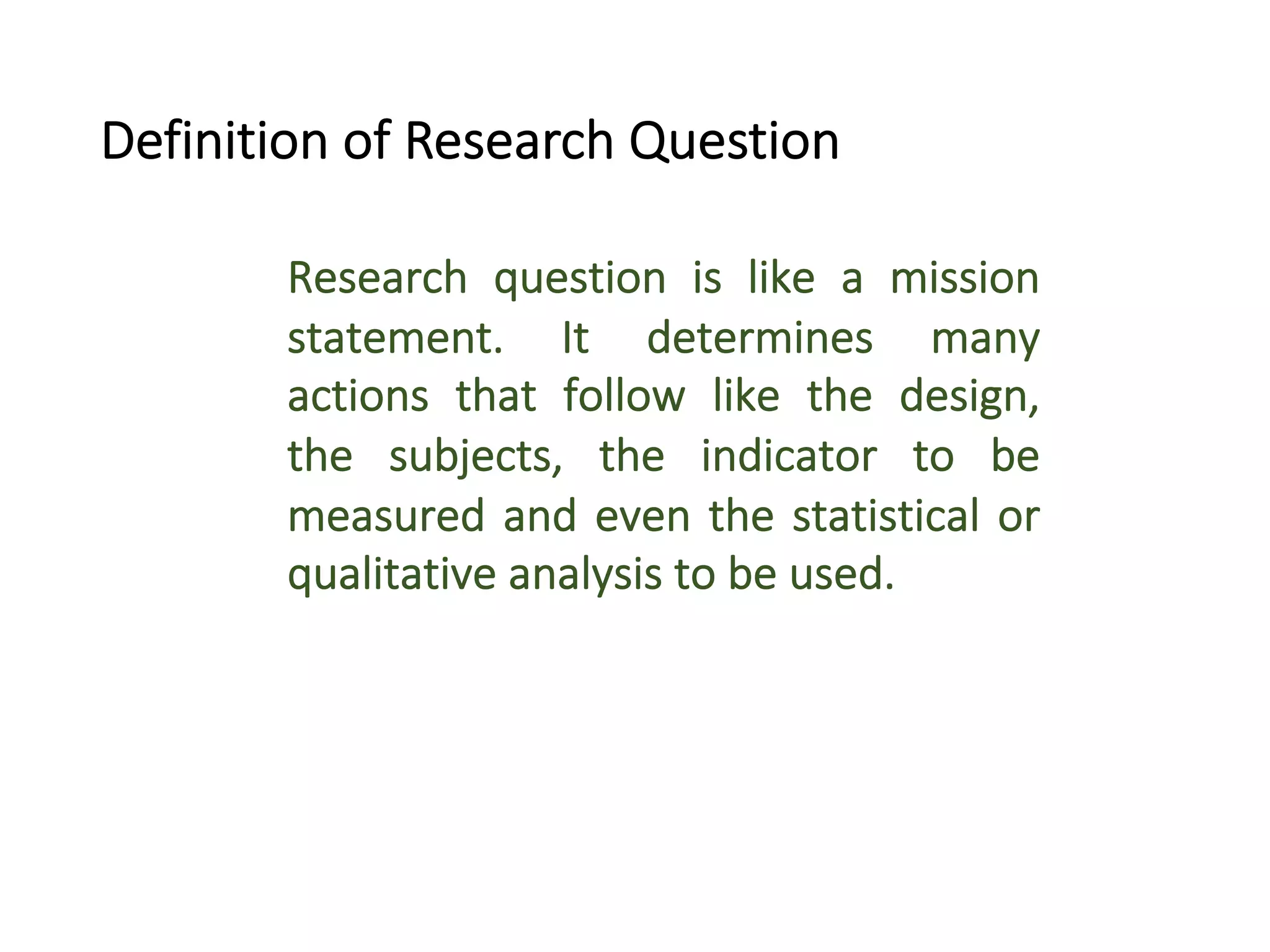 Research question is like a mission
statement. It determines many
actions that follow like the design,
the subjects, the indicator to be
measured and even the statistical or
qualitative analysis to be used.
Definition of Research Question
 