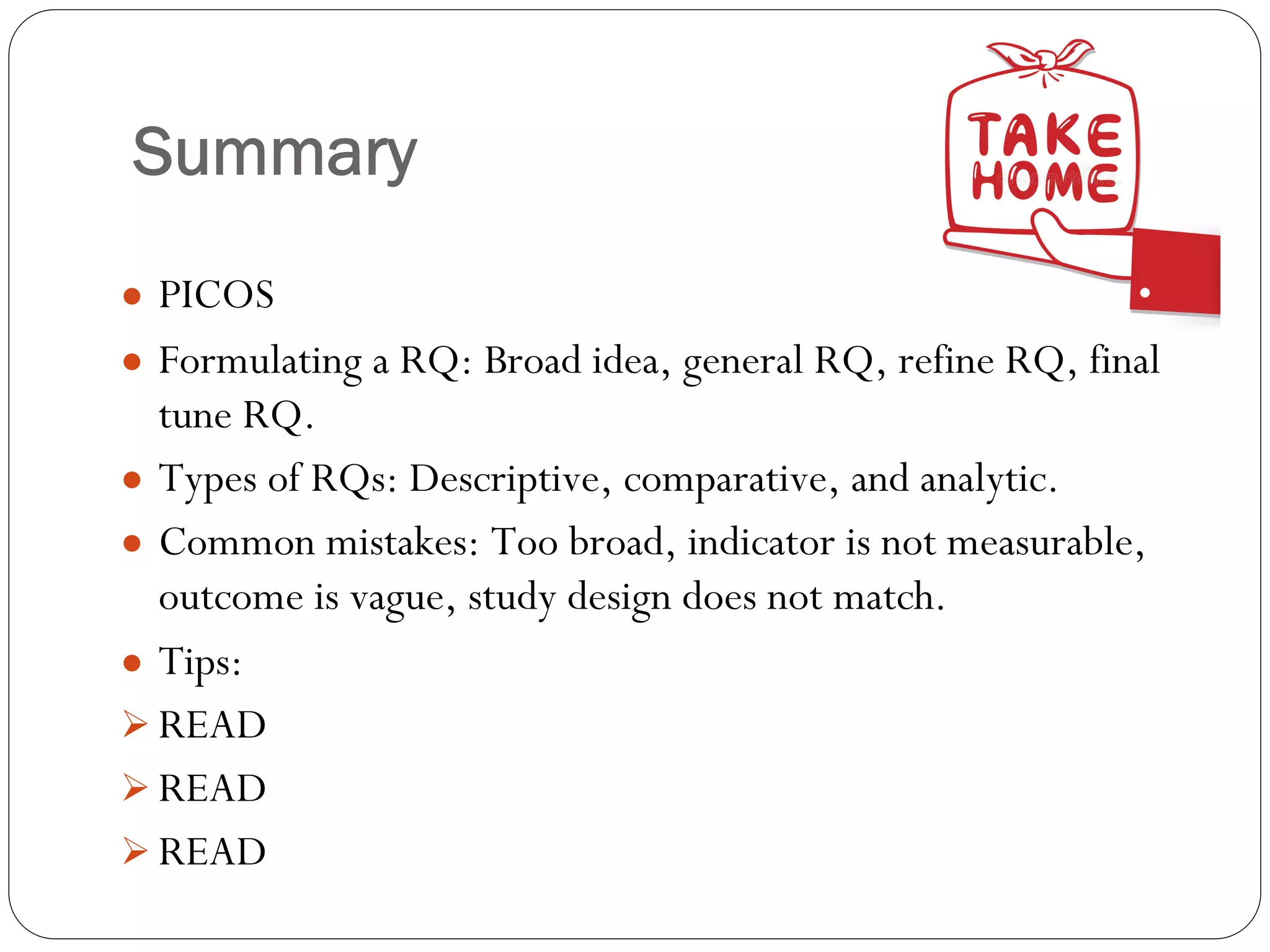 Summary
● PICOS
● Formulating a RQ: Broad idea, general RQ, refine RQ, final
tune RQ.
● Types of RQs: Descriptive, comparative, and analytic.
● Common mistakes: Too broad, indicator is not measurable,
outcome is vague, study design does not match.
● Tips:
Ø READ
Ø READ
Ø READ
 