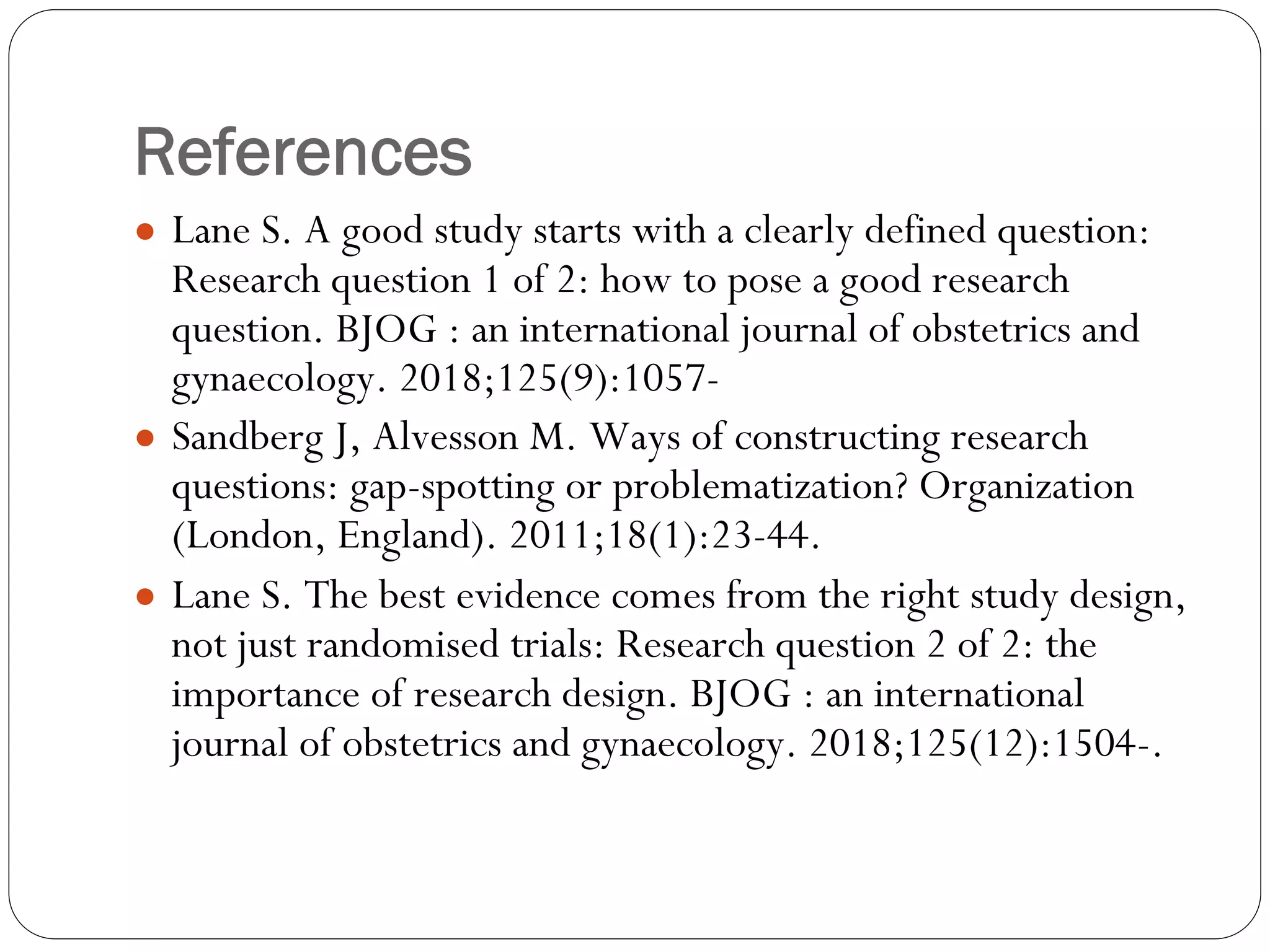 References
● Lane S. A good study starts with a clearly defined question:
Research question 1 of 2: how to pose a good research
question. BJOG : an international journal of obstetrics and
gynaecology. 2018;125(9):1057-
● Sandberg J, Alvesson M. Ways of constructing research
questions: gap-spotting or problematization? Organization
(London, England). 2011;18(1):23-44.
● Lane S. The best evidence comes from the right study design,
not just randomised trials: Research question 2 of 2: the
importance of research design. BJOG : an international
journal of obstetrics and gynaecology. 2018;125(12):1504-.
 