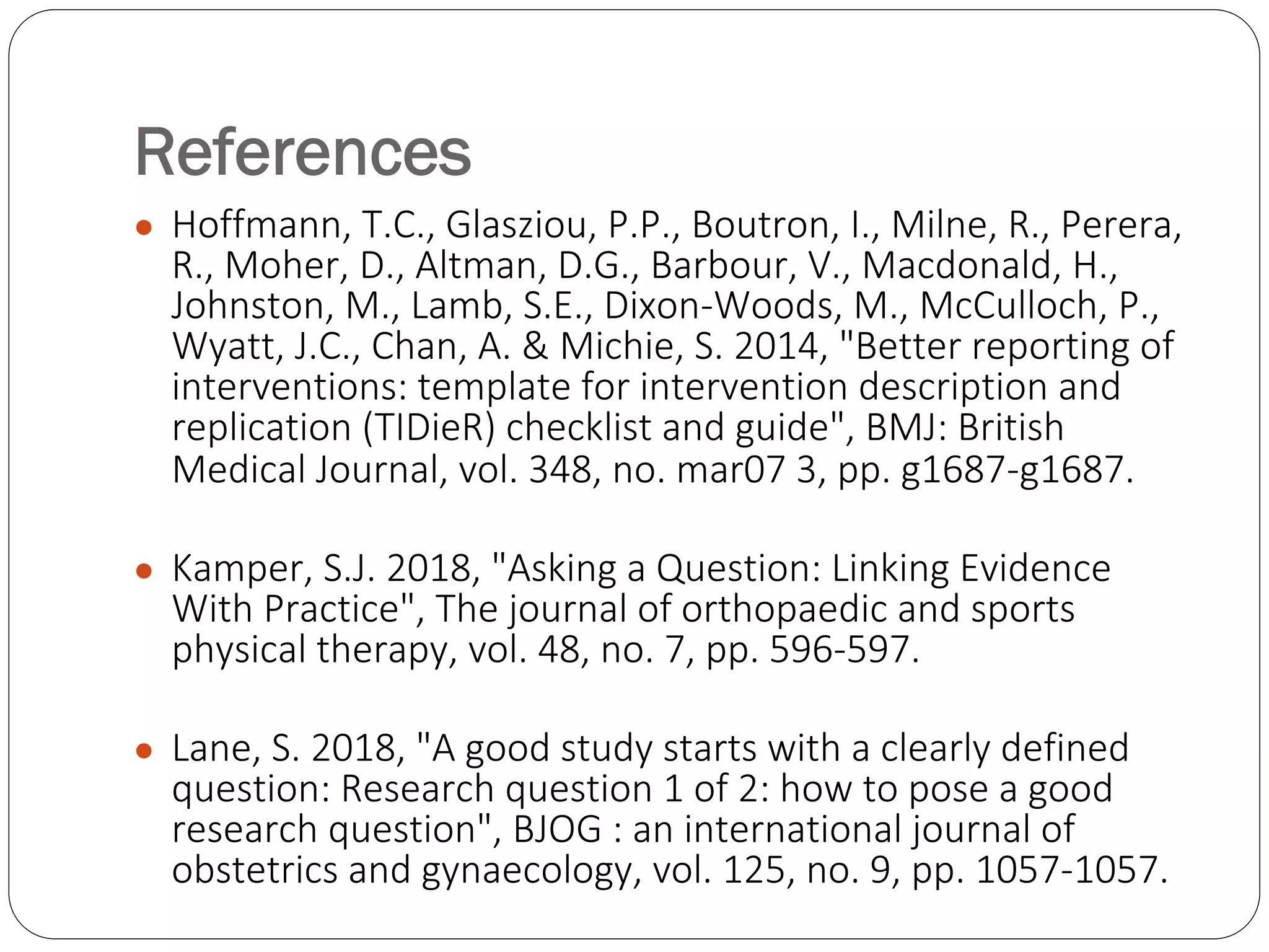 References
● Hoffmann, T.C., Glasziou, P.P., Boutron, I., Milne, R., Perera,
R., Moher, D., Altman, D.G., Barbour, V., Macdonald, H.,
Johnston, M., Lamb, S.E., Dixon-Woods, M., McCulloch, P.,
Wyatt, J.C., Chan, A. & Michie, S. 2014, "Better reporting of
interventions: template for intervention description and
replication (TIDieR) checklist and guide", BMJ: British
Medical Journal, vol. 348, no. mar07 3, pp. g1687-g1687.
● Kamper, S.J. 2018, "Asking a Question: Linking Evidence
With Practice", The journal of orthopaedic and sports
physical therapy, vol. 48, no. 7, pp. 596-597.
● Lane, S. 2018, "A good study starts with a clearly defined
question: Research question 1 of 2: how to pose a good
research question", BJOG : an international journal of
obstetrics and gynaecology, vol. 125, no. 9, pp. 1057-1057.
 