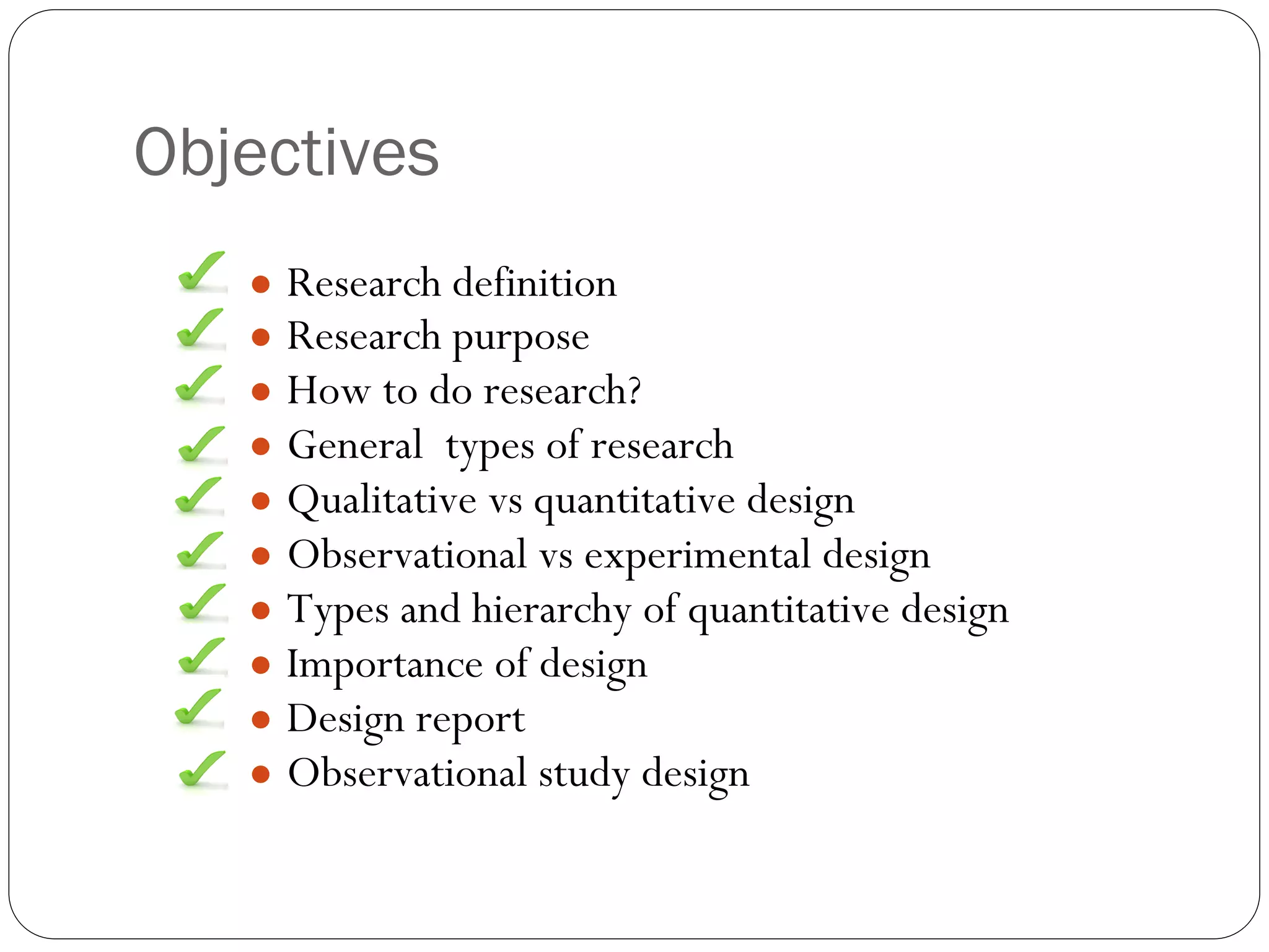 Objectives
● Research definition
● Research purpose
● How to do research?
● General types of research
● Qualitative vs quantitative design
● Observational vs experimental design
● Types and hierarchy of quantitative design
● Importance of design
● Design report
● Observational study design
 