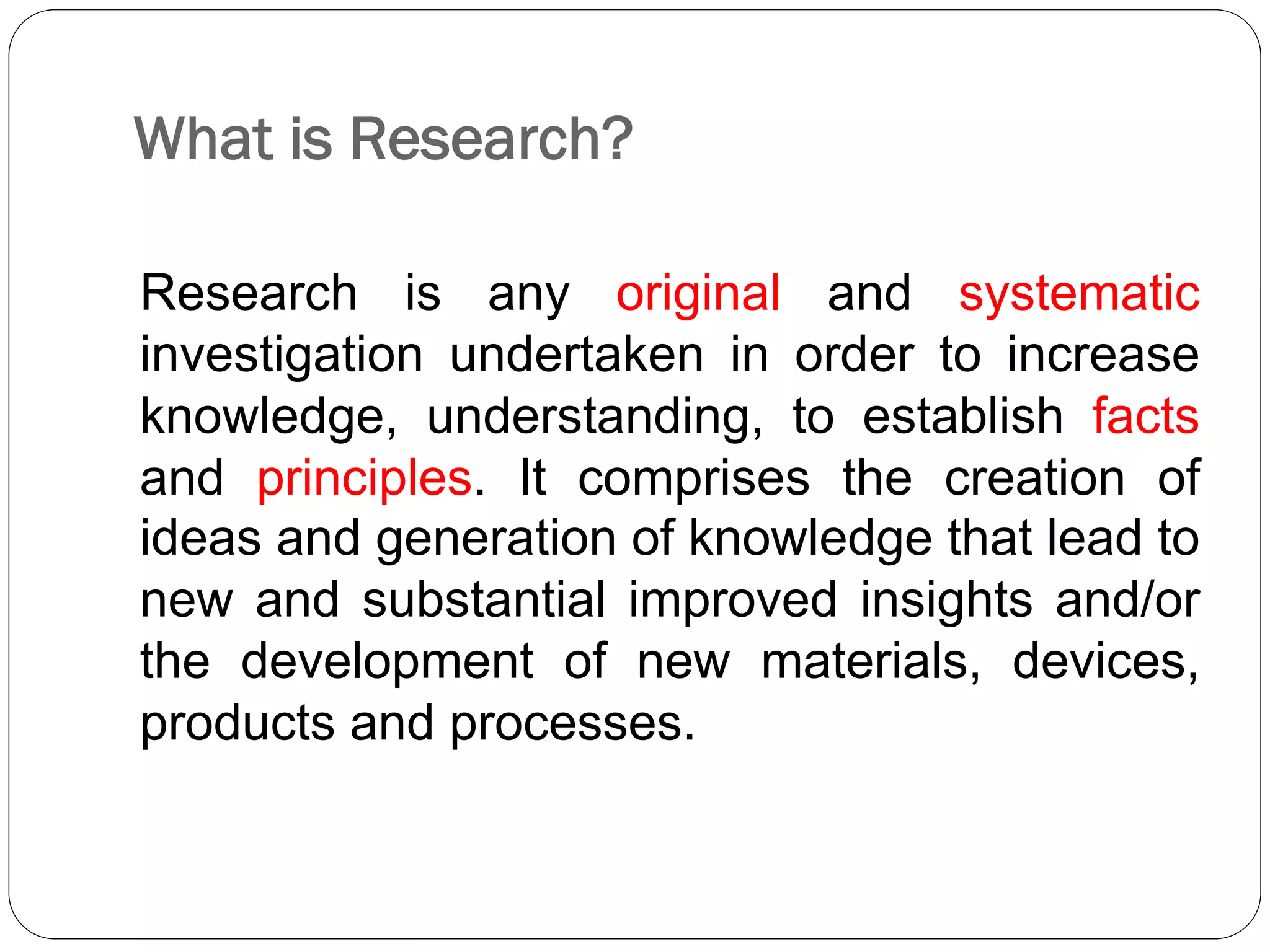 What is Research?
Research is any original and systematic
investigation undertaken in order to increase
knowledge, understanding, to establish facts
and principles. It comprises the creation of
ideas and generation of knowledge that lead to
new and substantial improved insights and/or
the development of new materials, devices,
products and processes.
 
