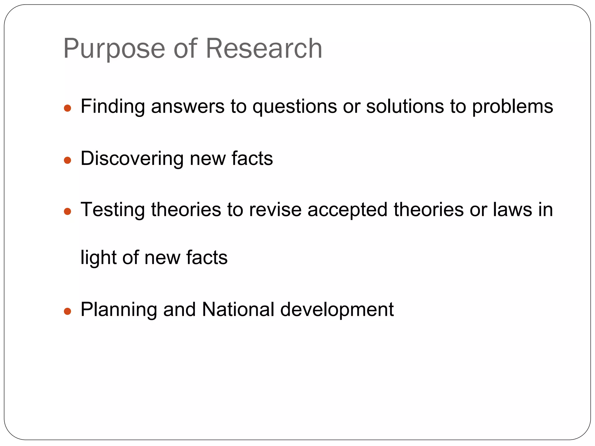 Purpose of Research
● Finding answers to questions or solutions to problems
● Discovering new facts
● Testing theories to revise accepted theories or laws in
light of new facts
● Planning and National development
 