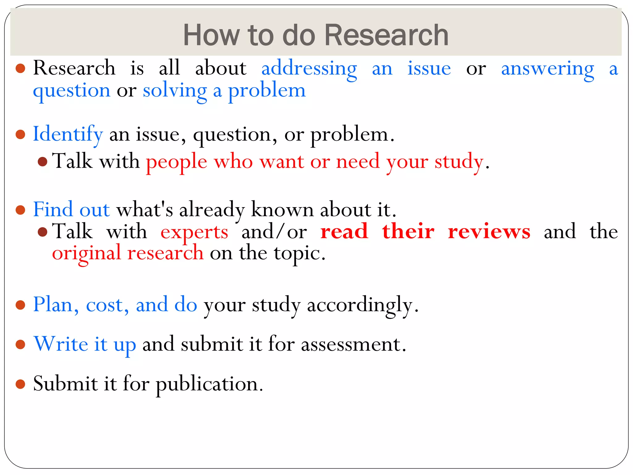 How to do Research
● Research is all about addressing an issue or answering a
question or solving a problem
● Identify an issue, question, or problem.
●Talk with people who want or need your study.
● Find out what's already known about it.
●Talk with experts and/or read their reviews and the
original research on the topic.
● Plan, cost, and do your study accordingly.
● Write it up and submit it for assessment.
● Submit it for publication.
 