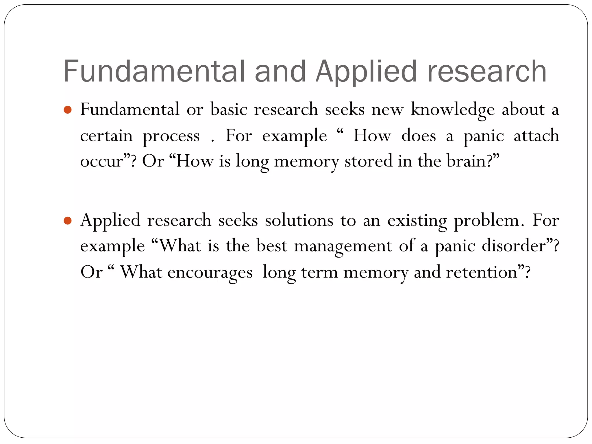 Fundamental and Applied research
● Fundamental or basic research seeks new knowledge about a
certain process . For example “ How does a panic attach
occur”? Or “How is long memory stored in the brain?”
● Applied research seeks solutions to an existing problem. For
example “What is the best management of a panic disorder”?
Or “ What encourages long term memory and retention”?
 