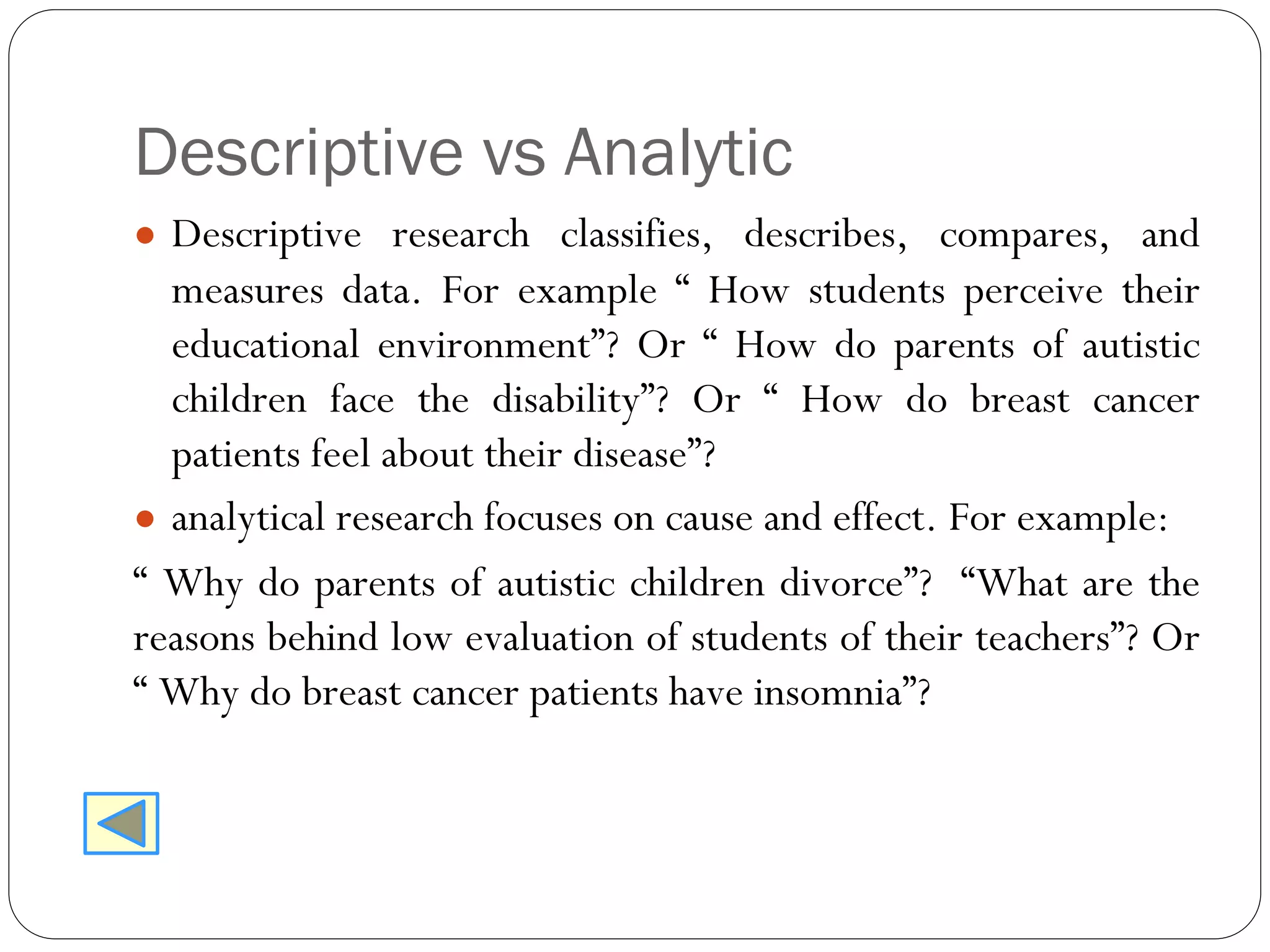 Descriptive vs Analytic
● Descriptive research classifies, describes, compares, and
measures data. For example “ How students perceive their
educational environment”? Or “ How do parents of autistic
children face the disability”? Or “ How do breast cancer
patients feel about their disease”?
● analytical research focuses on cause and effect. For example:
“ Why do parents of autistic children divorce”? “What are the
reasons behind low evaluation of students of their teachers”? Or
“ Why do breast cancer patients have insomnia”?
 