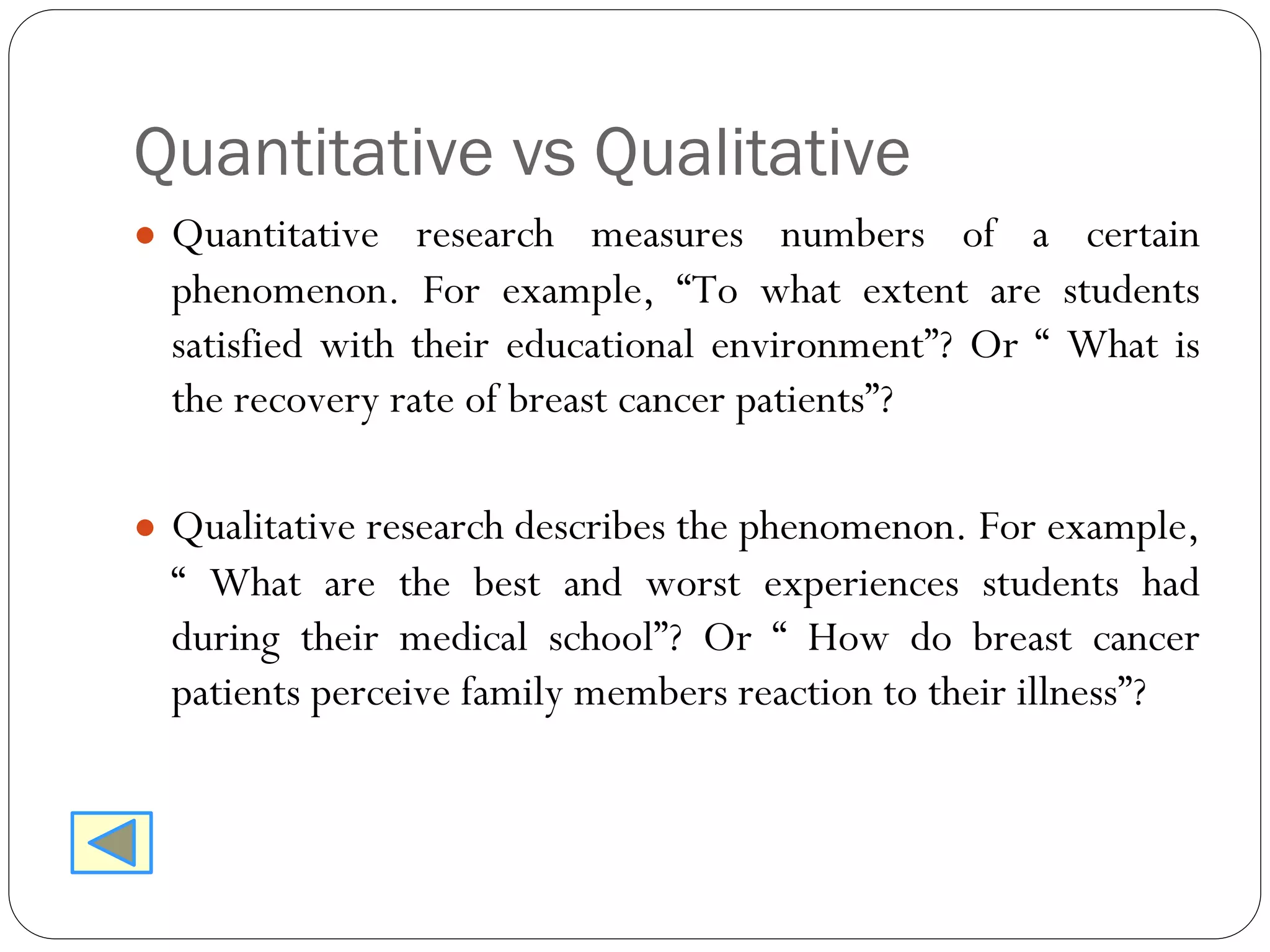 Quantitative vs Qualitative
● Quantitative research measures numbers of a certain
phenomenon. For example, “To what extent are students
satisfied with their educational environment”? Or “ What is
the recovery rate of breast cancer patients”?
● Qualitative research describes the phenomenon. For example,
“ What are the best and worst experiences students had
during their medical school”? Or “ How do breast cancer
patients perceive family members reaction to their illness”?
 