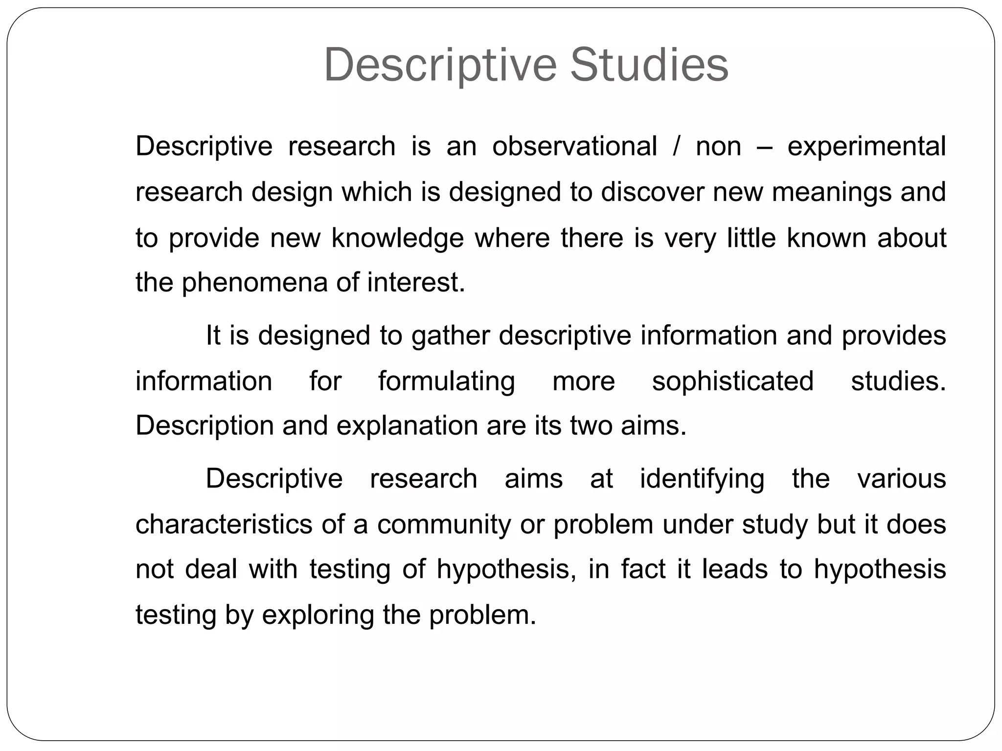 Descriptive Studies
Descriptive research is an observational / non – experimental
research design which is designed to discover new meanings and
to provide new knowledge where there is very little known about
the phenomena of interest.
It is designed to gather descriptive information and provides
information for formulating more sophisticated studies.
Description and explanation are its two aims.
Descriptive research aims at identifying the various
characteristics of a community or problem under study but it does
not deal with testing of hypothesis, in fact it leads to hypothesis
testing by exploring the problem.
 