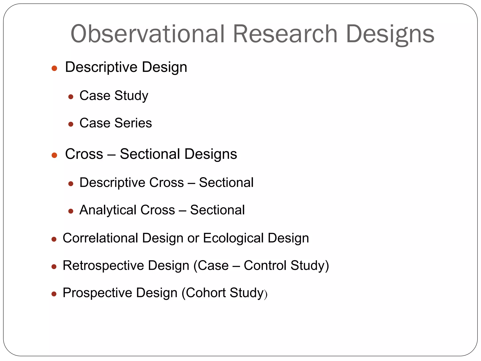 Observational Research Designs
● Descriptive Design
● Case Study
● Case Series
● Cross – Sectional Designs
● Descriptive Cross – Sectional
● Analytical Cross – Sectional
● Correlational Design or Ecological Design
● Retrospective Design (Case – Control Study)
● Prospective Design (Cohort Study)
 