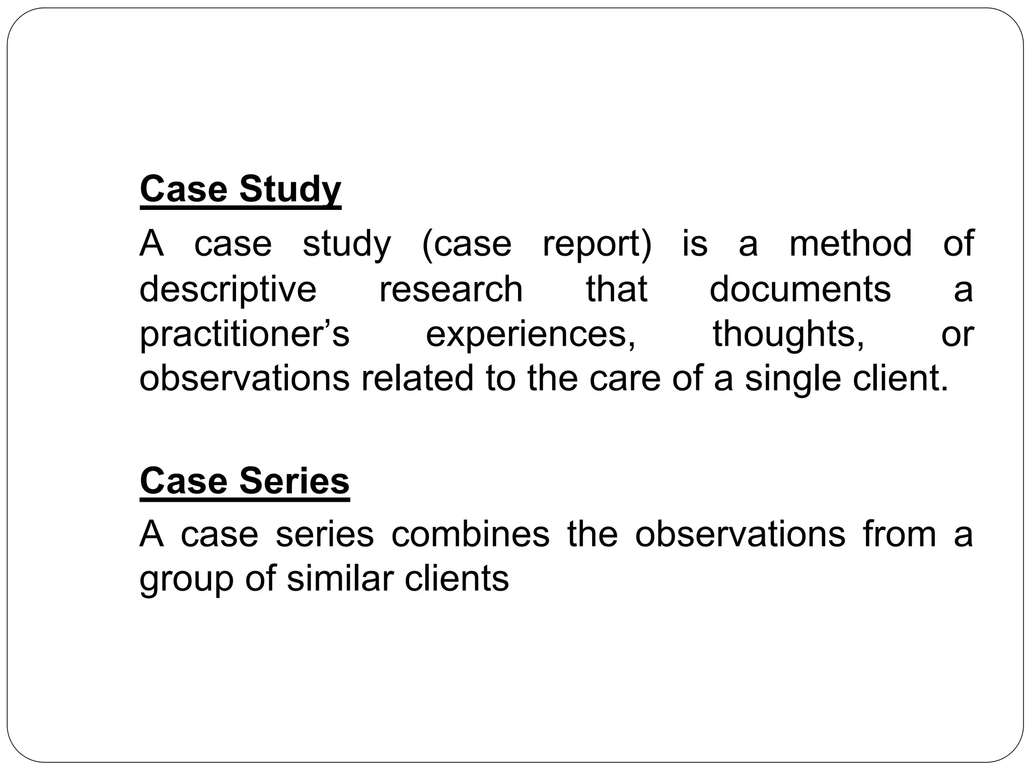 Case Study
A case study (case report) is a method of
descriptive research that documents a
practitioner’s experiences, thoughts, or
observations related to the care of a single client.
Case Series
A case series combines the observations from a
group of similar clients
 