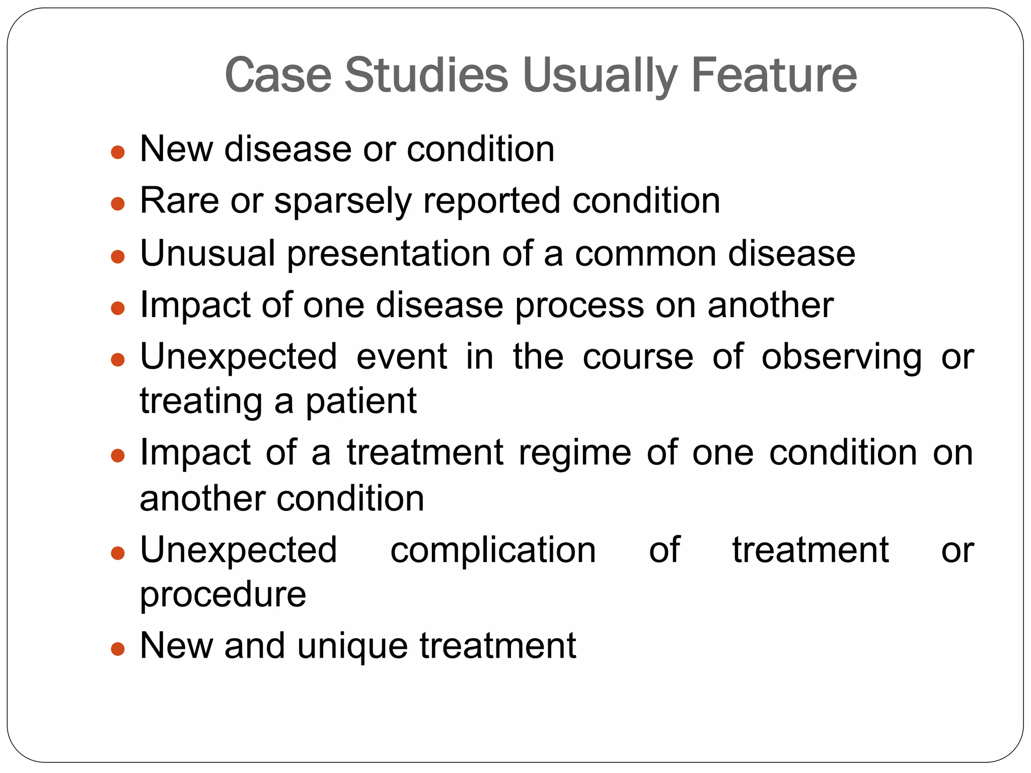 Case Studies Usually Feature
● New disease or condition
● Rare or sparsely reported condition
● Unusual presentation of a common disease
● Impact of one disease process on another
● Unexpected event in the course of observing or
treating a patient
● Impact of a treatment regime of one condition on
another condition
● Unexpected complication of treatment or
procedure
● New and unique treatment
 