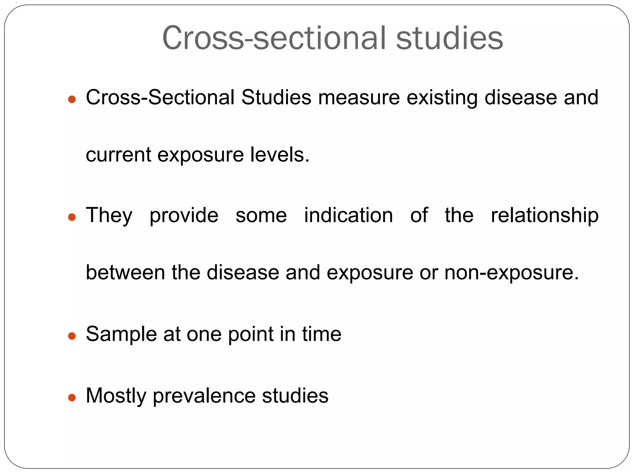 Cross-sectional studies
● Cross-Sectional Studies measure existing disease and
current exposure levels.
● They provide some indication of the relationship
between the disease and exposure or non-exposure.
● Sample at one point in time
● Mostly prevalence studies
 