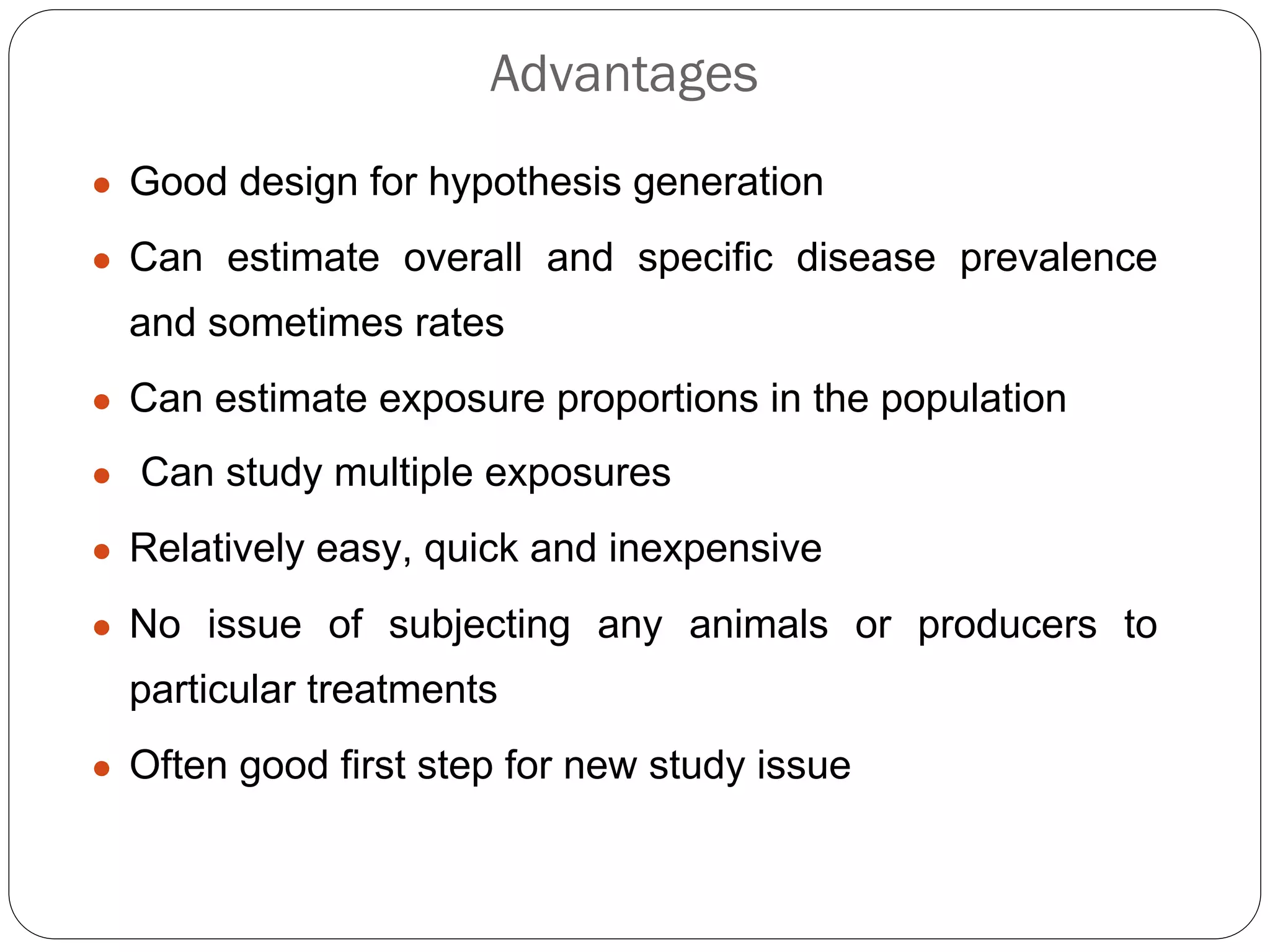 Advantages
● Good design for hypothesis generation
● Can estimate overall and specific disease prevalence
and sometimes rates
● Can estimate exposure proportions in the population
● Can study multiple exposures
● Relatively easy, quick and inexpensive
● No issue of subjecting any animals or producers to
particular treatments
● Often good first step for new study issue
 