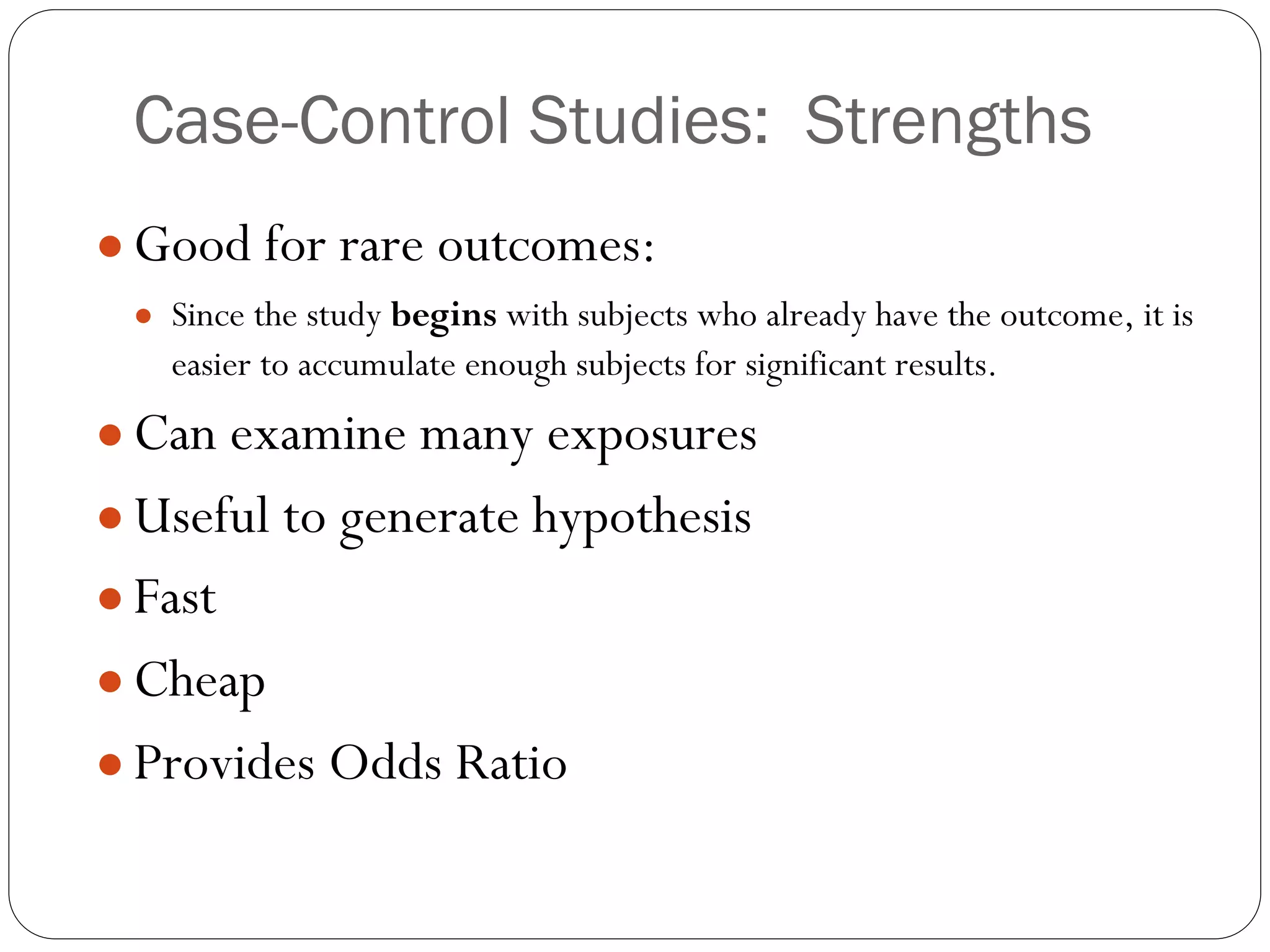 Case-Control Studies: Strengths
● Good for rare outcomes:
● Since the study begins with subjects who already have the outcome, it is
easier to accumulate enough subjects for significant results.
● Can examine many exposures
● Useful to generate hypothesis
● Fast
● Cheap
● Provides Odds Ratio
 