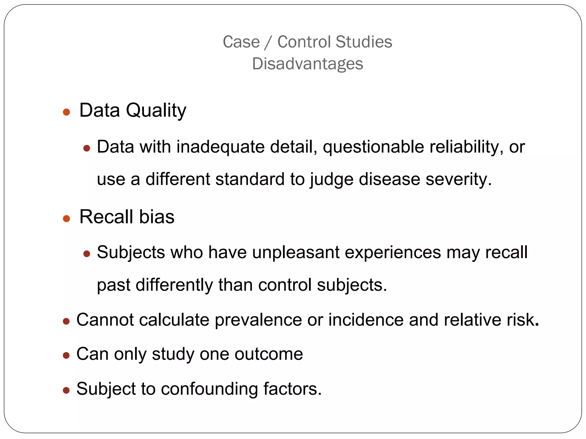 Case / Control Studies
Disadvantages
● Data Quality
● Data with inadequate detail, questionable reliability, or
use a different standard to judge disease severity.
● Recall bias
● Subjects who have unpleasant experiences may recall
past differently than control subjects.
● Cannot calculate prevalence or incidence and relative risk.
● Can only study one outcome
● Subject to confounding factors.
 