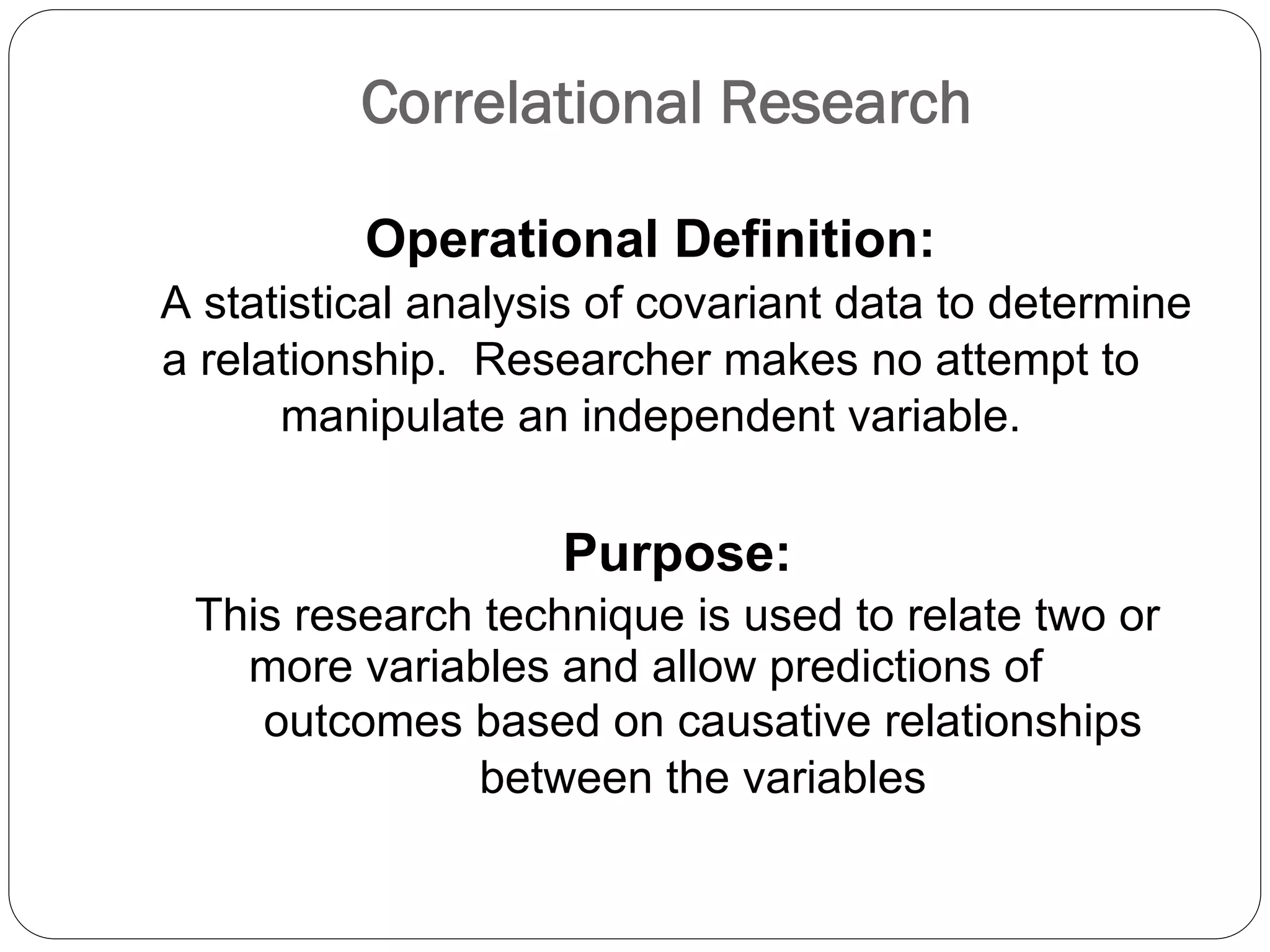Correlational Research
Operational Definition:
A statistical analysis of covariant data to determine
a relationship. Researcher makes no attempt to
manipulate an independent variable.
Purpose:
This research technique is used to relate two or
more variables and allow predictions of
outcomes based on causative relationships
between the variables
 