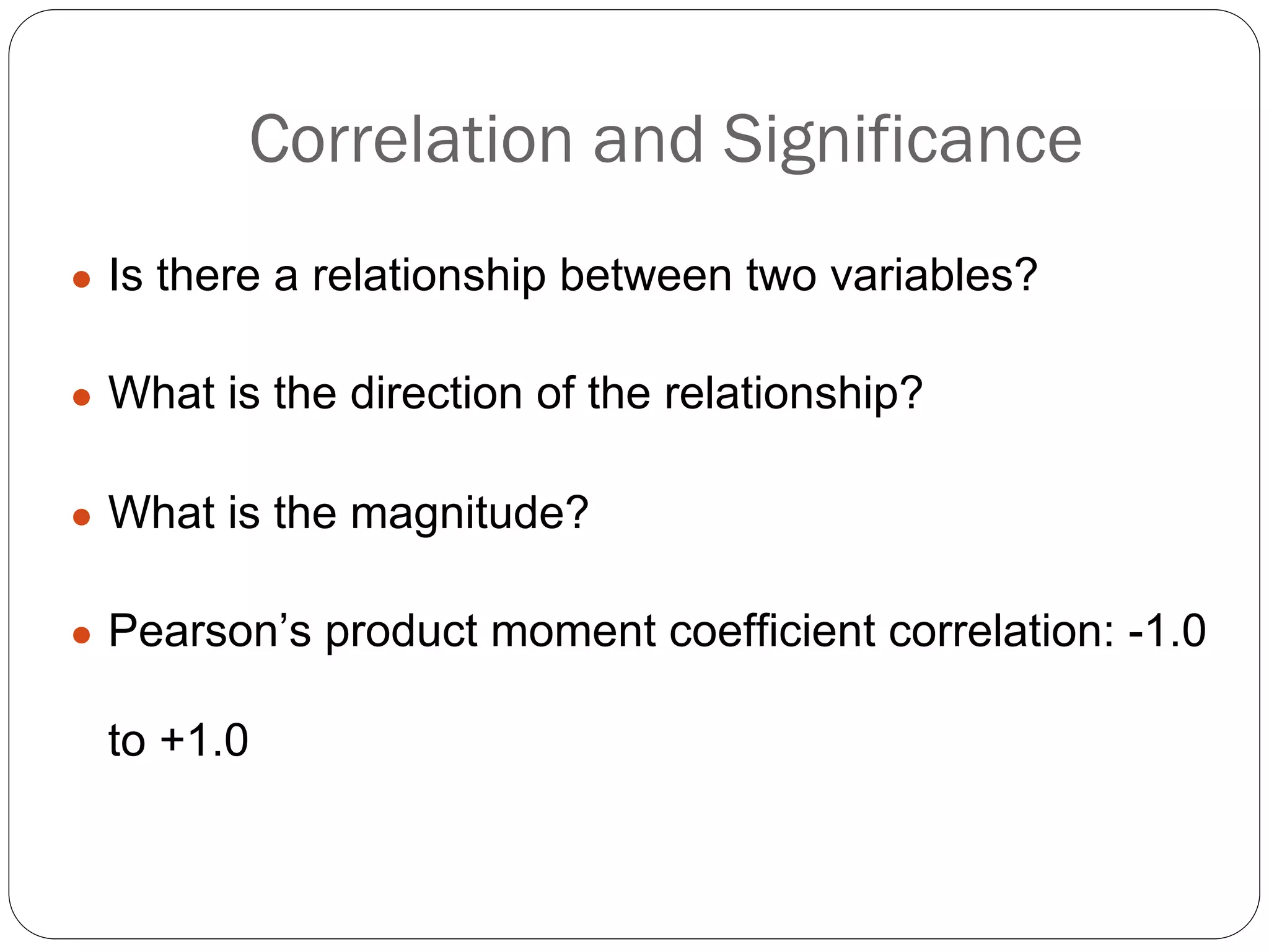 Correlation and Significance
● Is there a relationship between two variables?
● What is the direction of the relationship?
● What is the magnitude?
● Pearson’s product moment coefficient correlation: -1.0
to +1.0
 