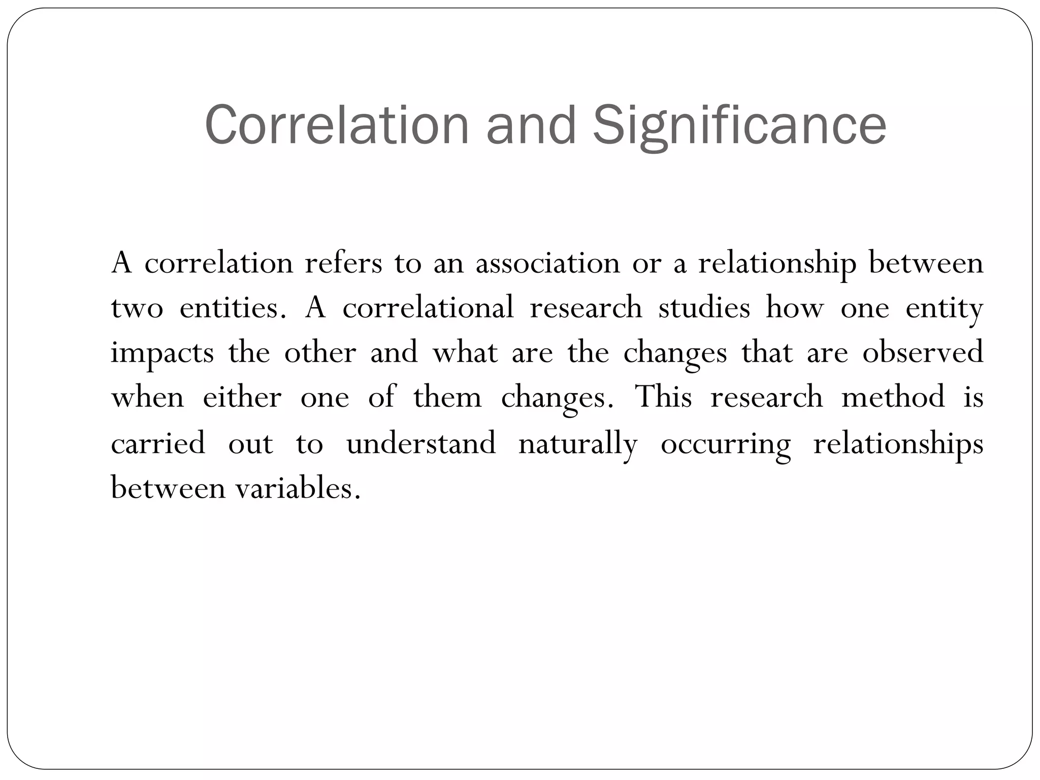 Correlation and Significance
A correlation refers to an association or a relationship between
two entities. A correlational research studies how one entity
impacts the other and what are the changes that are observed
when either one of them changes. This research method is
carried out to understand naturally occurring relationships
between variables.
 