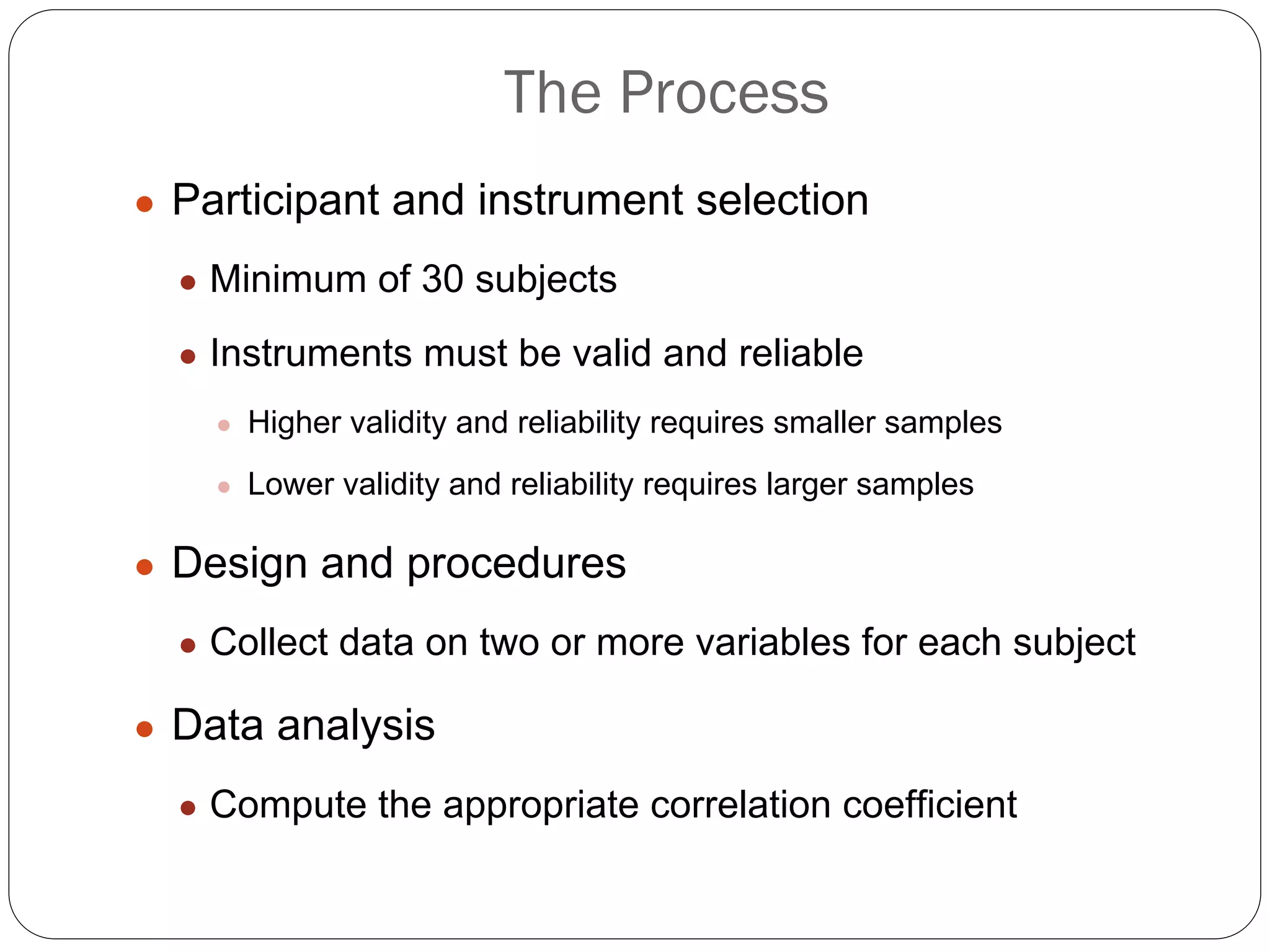 The Process
● Participant and instrument selection
● Minimum of 30 subjects
● Instruments must be valid and reliable
● Higher validity and reliability requires smaller samples
● Lower validity and reliability requires larger samples
● Design and procedures
● Collect data on two or more variables for each subject
● Data analysis
● Compute the appropriate correlation coefficient
 
