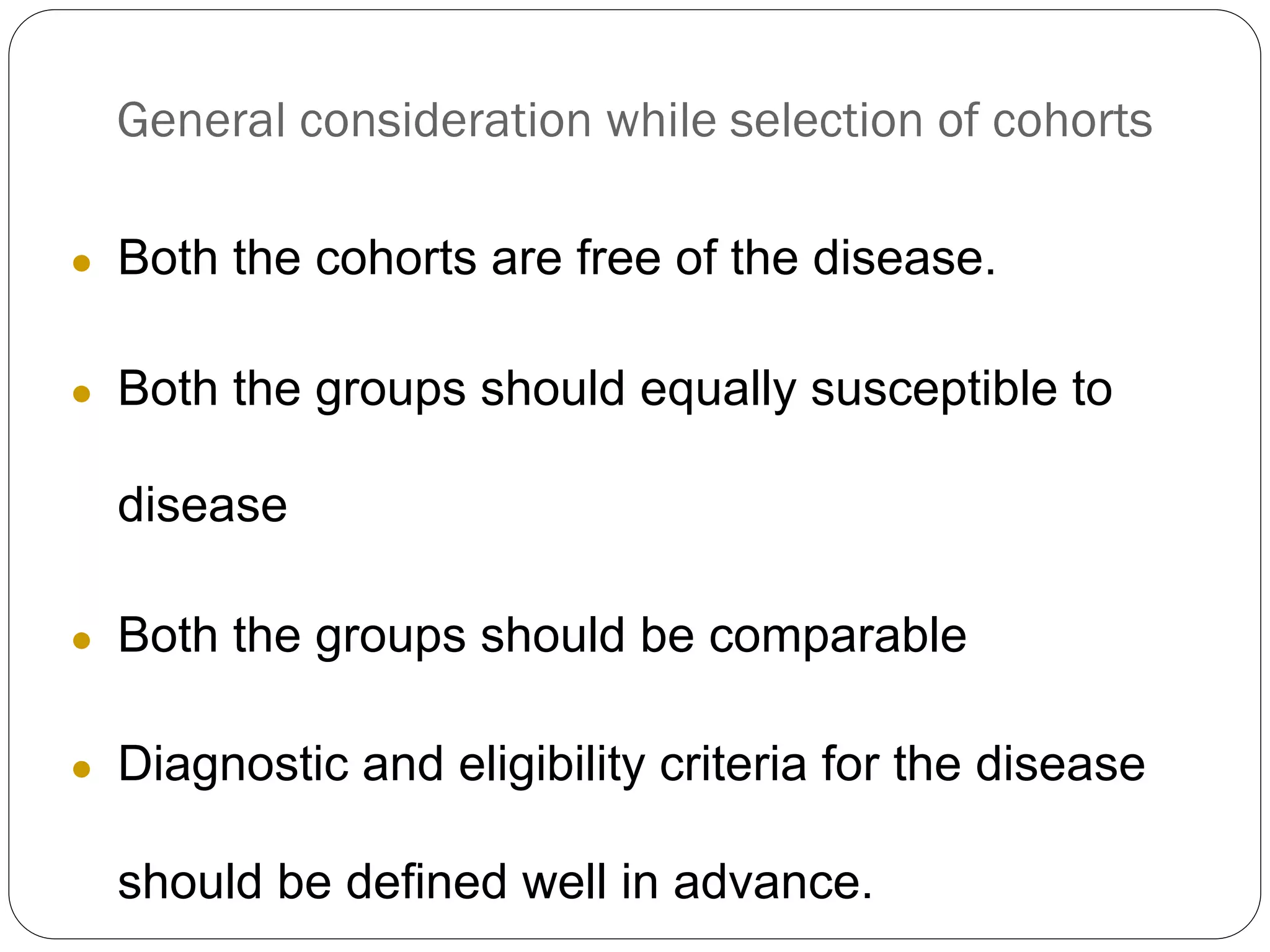 General consideration while selection of cohorts
● Both the cohorts are free of the disease.
● Both the groups should equally susceptible to
disease
● Both the groups should be comparable
● Diagnostic and eligibility criteria for the disease
should be defined well in advance.
 