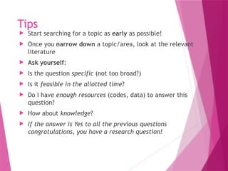 Tips
 Start searching for a topic as early as possible!
 Once you narrow down a topic/area, look at the relevant
literature
 Ask yourself:
 Is the question specific (not too broad?)
 Is it feasible in the allotted time?
 Do I have enough resources (codes, data) to answer this
question?
 How about knowledge?
 If the answer is Yes to all the previous questions
congratulations, you have a research question!
 