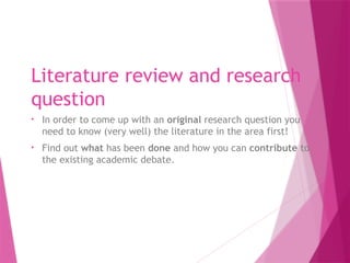 Literature review and research
question
• In order to come up with an original research question you
need to know (very well) the literature in the area first!
• Find out what has been done and how you can contribute to
the existing academic debate.
 