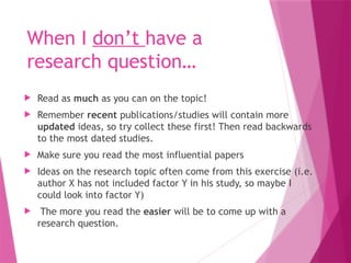 When I don’t have a
research question…
 Read as much as you can on the topic!
 Remember recent publications/studies will contain more
updated ideas, so try collect these first! Then read backwards
to the most dated studies.
 Make sure you read the most influential papers
 Ideas on the research topic often come from this exercise (i.e.
author X has not included factor Y in his study, so maybe I
could look into factor Y)
 The more you read the easier will be to come up with a
research question.
 
