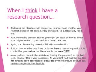 When I think I have a
research question…
 Reviewing the literature will enable you to understand whether your
research question has been already answered / is a potentially valid
one.
 Also, by reading previous studies you might get ideas on how to tweak
your original research question into a brand new one.
 Again, start by reading recent publications/studies first.
 Bottom line, whether you have or do not have a research question it is
crucial that you review the literature in the area FIRST!
 Many students commit the mistake of leaving the presearch as the last
step, however this is very dangerous! As you might find that the question
has already been addressed or discarded by the literature because not
relevant/important/not feasible.
 