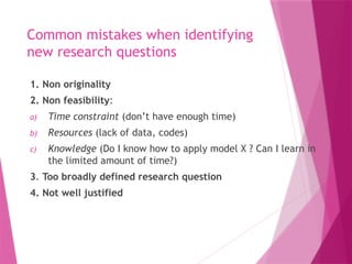 Common mistakes when identifying
new research questions
1. Non originality
2. Non feasibility:
a) Time constraint (don’t have enough time)
b) Resources (lack of data, codes)
c) Knowledge (Do I know how to apply model X ? Can I learn in
the limited amount of time?)
3. Too broadly defined research question
4. Not well justified
 