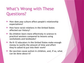 What’s Wrong with These
Questions?
 How does pop culture affect people's relationship
expectations?
 How have racial relations in the United States
affected our history?
 Do children learn more effectively in science in
practical sessions compared to lessons using
worksheets and textbooks?
 Do K-12 educators in the United States make enough
money to justify the amount of time and effort
they're asked to put into their work?
 Do vaccines cause autism in children, and, if so, what
can be done about it?
 