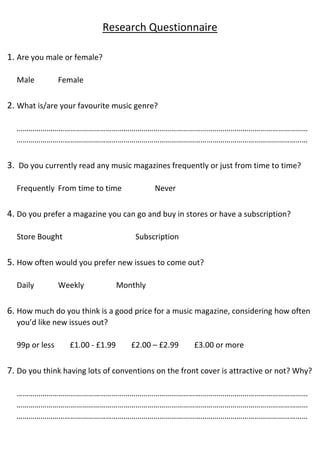 Research Questionnaire
1. Are you male or female?
Male Female
2. What is/are your favourite music genre?
…………………………………………………………………………………………………………………………………
…………………………………………………………………………………………………………………………………
3. Do you currently read any music magazines frequently or just from time to time?
Frequently From time to time Never
4. Do you prefer a magazine you can go and buy in stores or have a subscription?
Store Bought Subscription
5. How often would you prefer new issues to come out?
Daily Weekly Monthly
6. How much do you think is a good price for a music magazine, considering how often
you’d like new issues out?
99p or less £1.00 - £1.99 £2.00 – £2.99 £3.00 or more
7. Do you think having lots of conventions on the front cover is attractive or not? Why?
…………………………………………………………………………………………………………………………………
…………………………………………………………………………………………………………………………………
…………………………………………………………………………………………………………………………………
 