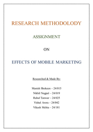 RESEARCH METHODOLODY
ASSIGNMENT
ON
EFFECTS OF MOBILE MARKETING
Researched & Made By:
Manish Shokeen – 24/015
Nikhil Nagpal – 24/019
Rahul Tanwar – 24/025
Vishal Arora – 24/042
Vikash Mehta – 24/181
 