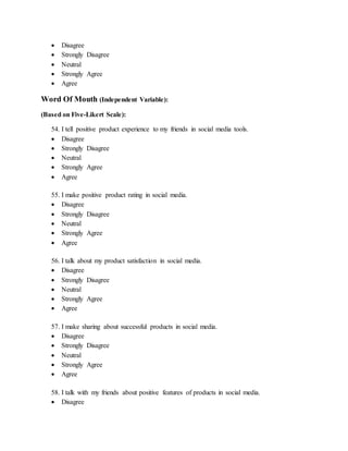  Disagree
 Strongly Disagree
 Neutral
 Strongly Agree
 Agree
Word Of Mouth (Independent Variable):
(Based on Five-Likert Scale):
54. I tell positive product experience to my friends in social media tools.
 Disagree
 Strongly Disagree
 Neutral
 Strongly Agree
 Agree
55. I make positive product rating in social media.
 Disagree
 Strongly Disagree
 Neutral
 Strongly Agree
 Agree
56. I talk about my product satisfaction in social media.
 Disagree
 Strongly Disagree
 Neutral
 Strongly Agree
 Agree
57. I make sharing about successful products in social media.
 Disagree
 Strongly Disagree
 Neutral
 Strongly Agree
 Agree
58. I talk with my friends about positive features of products in social media.
 Disagree
 