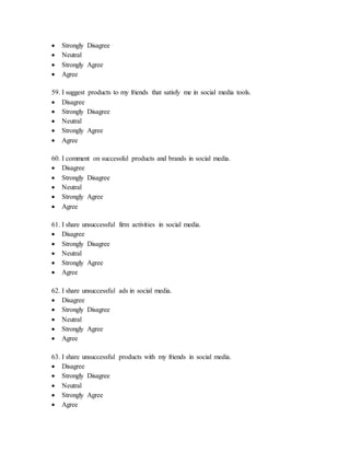 Strongly Disagree
 Neutral
 Strongly Agree
 Agree
59. I suggest products to my friends that satisfy me in social media tools.
 Disagree
 Strongly Disagree
 Neutral
 Strongly Agree
 Agree
60. I comment on successful products and brands in social media.
 Disagree
 Strongly Disagree
 Neutral
 Strongly Agree
 Agree
61. I share unsuccessful firm activities in social media.
 Disagree
 Strongly Disagree
 Neutral
 Strongly Agree
 Agree
62. I share unsuccessful ads in social media.
 Disagree
 Strongly Disagree
 Neutral
 Strongly Agree
 Agree
63. I share unsuccessful products with my friends in social media.
 Disagree
 Strongly Disagree
 Neutral
 Strongly Agree
 Agree
 