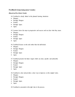 Feedback-Loop (Independent Variable)
(Based on Five-Likert Scale)
64. Feedback is clearly linked to the planned learning intentions
 Disagree
 Strongly Disagree
 Neutral
 Strongly Agree
 Agree
65. Learners know the steps to progression and success and are clear what they mean.
 Disagree
 Strongly Disagree
 Neutral
 Strongly Agree
 Agree
66. Feedback focuses on the task rather than the individuals.
 Disagree
 Strongly Disagree
 Neutral
 Strongly Agree
 Agree
67. Feedback presents the future targets which are clear, specific and achievable.
 Disagree
 Strongly Disagree
 Neutral
 Strongly Agree
 Agree
68. Feedback is clear and provides a clear way to improves on the original tasks.
 Disagree
 Strongly Disagree
 Neutral
 Strongly Agree
 Agree
69. Feedback is presented at the right time in the process.
 