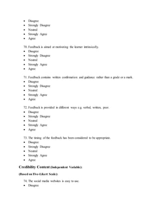  Disagree
 Strongly Disagree
 Neutral
 Strongly Agree
 Agree
70. Feedback is aimed at motivating the learner intrinsically.
 Disagree
 Strongly Disagree
 Neutral
 Strongly Agree
 Agree
71. Feedback contains written confirmation and guidance rather than a grade or a mark.
 Disagree
 Strongly Disagree
 Neutral
 Strongly Agree
 Agree
72. Feedback is provided in different ways e.g. verbal, written, peer.
 Disagree
 Strongly Disagree
 Neutral
 Strongly Agree
 Agree
73. The timing of the feedback has been considered to be appropriate.
 Disagree
 Strongly Disagree
 Neutral
 Strongly Agree
 Agree
Credibility Content (Independent Variable):
(Based on Five-Likert Scale):
74. The social media websites is easy to use.
 Disagree
 