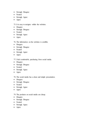  Strongly Disagree
 Neutral
 Strongly Agree
 Agree
75. It is easy to navigate within the websites.
 Disagree
 Strongly Disagree
 Neutral
 Strongly Agree
 Agree
76. The information on the websites is credible.
 Disagree
 Strongly Disagree
 Neutral
 Strongly Agree
 Agree
77. I feel comfortable purchasing from social media.
 Disagree
 Strongly Disagree
 Neutral
 Strongly Agree
 Agree
78. The social media has a clean and simple presentation.
 Disagree
 Strongly Disagree
 Neutral
 Strongly Agree
 Agree
79. The products on social media are cheap.
 Disagree
 Strongly Disagree
 Neutral
 Strongly Agree
 Agree
 